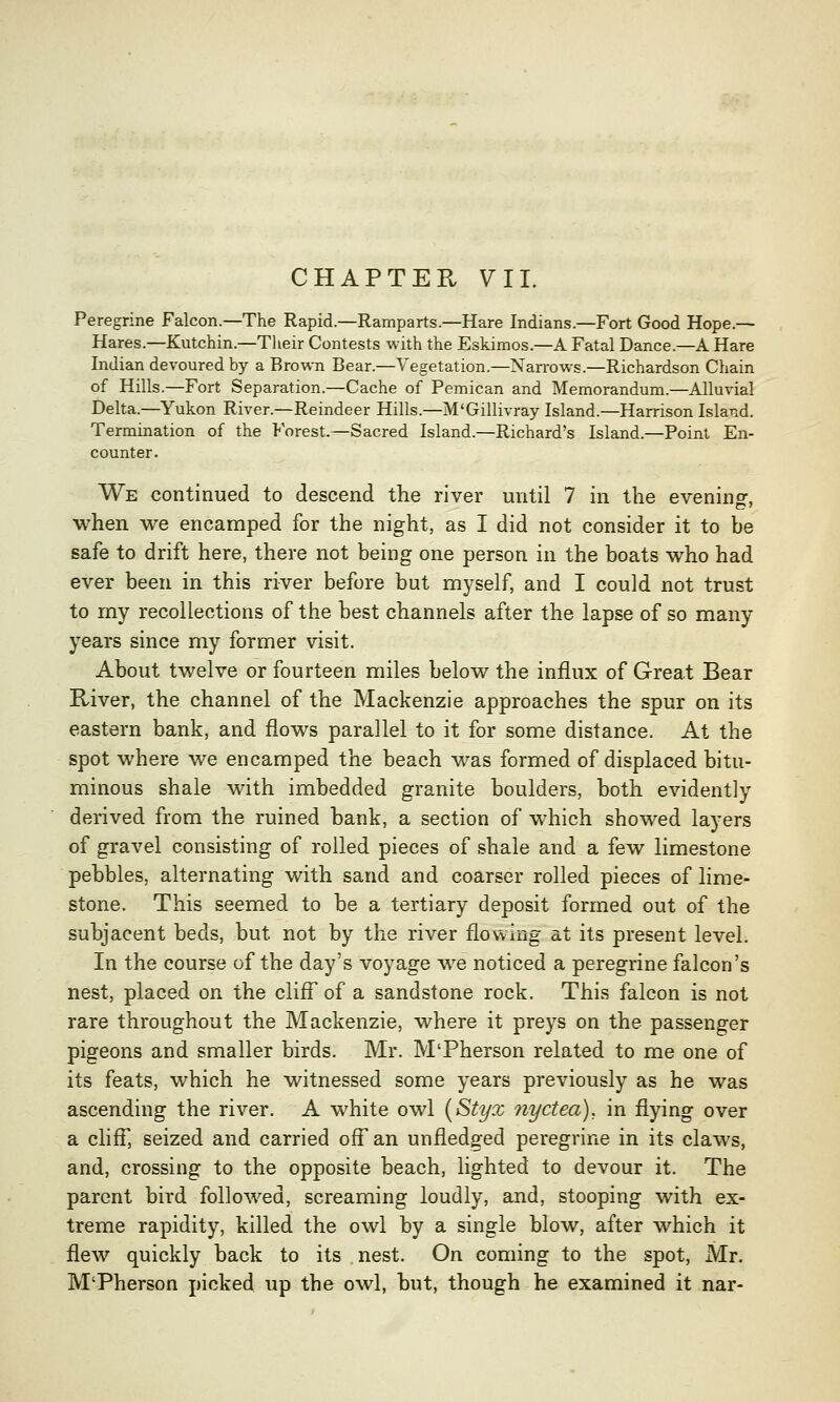 CHAPTER VII. Peregrine Falcon.—The Rapid.—Ramparts.—Hare Indians.—Fort Good Hope.— Hares.—Kutchin.—Their Contests with the Eskimos.—A Fatal Dance.—A Hare Indian devoured by a Brown Bear.—Vegetation.—Narrows.—Richardson Chain of Hills.—Fort Separation.—Cache of Pemican and Memorandum.—Alluvial Delta.—Yukon River.—Reindeer Hills.—M'Gillivray Island.—Harrison Island. Termination of the Forest.—Sacred Island.—Richard's Island.—Point En- counter. We continued to descend the river until 7 in the evening when we encamped for the night, as I did not consider it to be safe to drift here, there not being one person in the boats who had ever been in this river before but myself, and I could not trust to my recollections of the best channels after the lapse of so many years since my former visit. About twelve or fourteen miles below the influx of Great Bear River, the channel of the Mackenzie approaches the spur on its eastern bank, and flows parallel to it for some distance. At the spot where we encamped the beach was formed of displaced bitu- minous shale with imbedded granite boulders, both evidently derived from the ruined bank, a section of which showed layers of gravel consisting of rolled pieces of shale and a few limestone pebbles, alternating with sand and coarser rolled pieces of lime- stone. This seemed to be a tertiary deposit formed out of the subjacent beds, but not by the river flowing at its present level. In the course of the day's voyage we noticed a peregrine falcon's nest, placed on the cliff of a sandstone rock. This falcon is not rare throughout the Mackenzie, where it preys on the passenger pigeons and smaller birds. Mr. M'Pherson related to me one of its feats, which he witnessed some years previously as he was ascending the river. A white owl (Styx nyctea), in flying over a cliff, seized and carried off an unfledged peregrine in its claws, and, crossing to the opposite beach, lighted to devour it. The parent bird followed, screaming loudly, and, stooping with ex- treme rapidity, killed the owl by a single blow, after which it flew quickly back to its nest. On coming to the spot, Mr. M'Pherson picked up the owl, but, though he examined it nar-