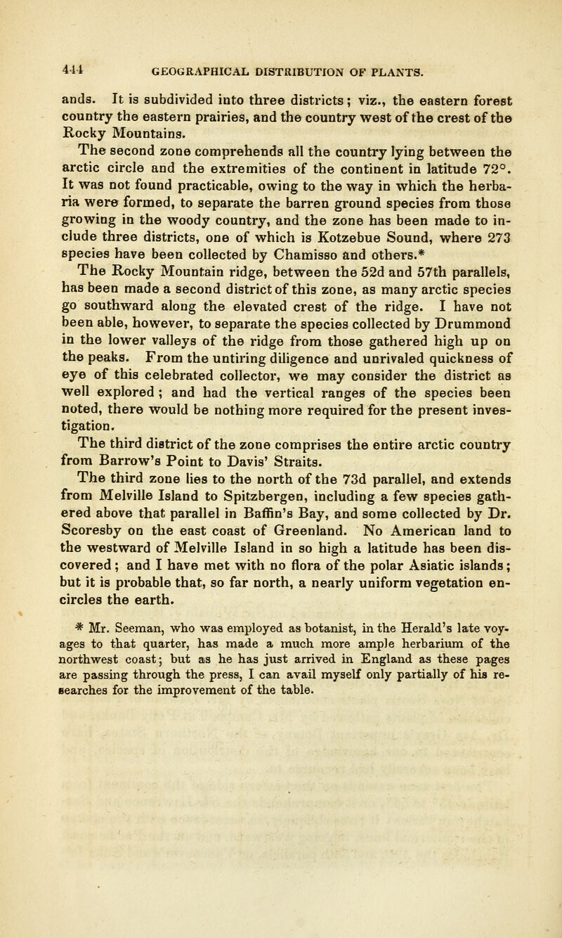ands. It is subdivided into three districts; viz., the eastern forest country the eastern prairies, and the country west of the crest of the Rocky Mountains. The second zone comprehends all the country lying between the arctic circle and the extremities of the continent in latitude 72°. It was not found practicable, owing to the way in which the herba- ria were formed, to separate the barren ground species from those growing in the woody country, and the zone has been made to in- clude three districts, one of which is Kotzebue Sound, where 273 species have been collected by Chamisso and others.* The Rocky Mountain ridge, between the 52d and 57th parallels, has been made a second district of this zone, as many arctic species go southward along the elevated crest of the ridge. I have not been able, however, to separate the species collected by Drummond in the lower valleys of the ridge from those gathered high up on the peaks. From the untiring diligence and unrivaled quickness of eye of this celebrated collector, we may consider the district as well explored ; and had the vertical ranges of the species been noted, there would be nothing more required for the present inves- tigation. The third district of the zone comprises the entire arctic country from Barrow's Point to Davis' Straits. The third zone lies to the north of the 73d parallel, and extends from Melville Island to Spitzbergen, including a few species gath- ered above that parallel in Baffin's Bay, and some collected by Dr. Scoresby on the east coast of Greenland. No American land to the westward of Melville Island in so high a latitude has been dis- covered ; and I have met with no flora of the polar Asiatic islands; but it is probable that, so far north, a nearly uniform vegetation en- circles the earth. * Mr. Seeman, who was employed as botanist, in the Herald's late voy- ages to that quarter, has made a much more ample herbarium of the northwest coast; but as he has just arrived in England as these pages are passing through the press, I can avail myself only partially of his re- searches for the improvement of the table.