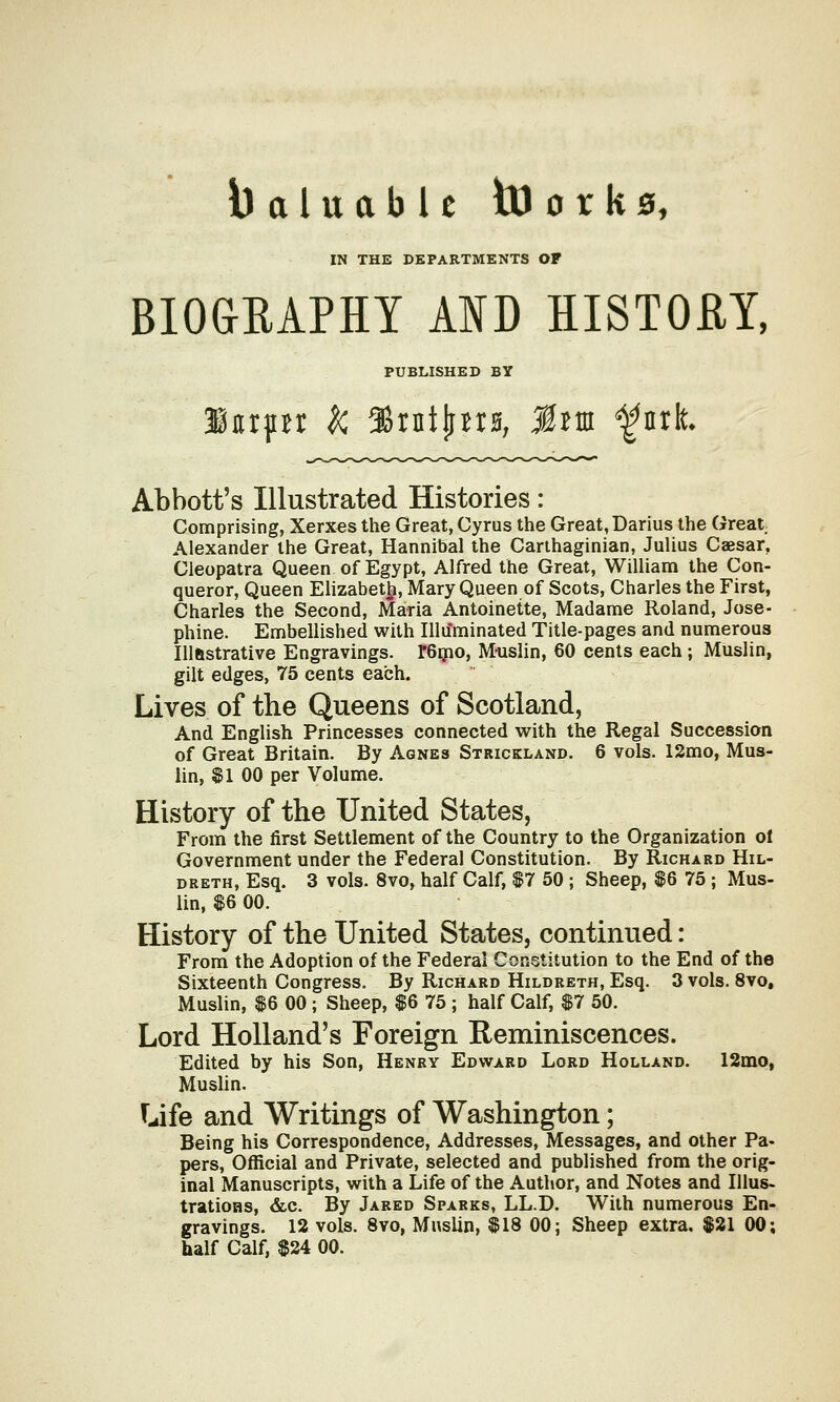 IN THE DEPARTMENTS OF BIOGRAPHY AID HISTORY, PUBLISHED BY Abbott's Illustrated Histories: Comprising, Xerxes the Great, Cyrus the Great, Darius the Great Alexander the Great, Hannibal the Carthaginian, Julius Caesar. Cleopatra Queen of Egypt, Alfred the Great, William the Con- queror, Queen Elizabeth, Mary Queen of Scots, Charles the First, Charles the Second, Maria Antoinette, Madame Roland, Jose- phine. Embellished with Illu'minated Title-pages and numerous Illftstrative Engravings. r6mo, Muslin, 60 cents each ; Muslin, gilt edges, 75 cents each. Lives of the Queens of Scotland, And English Princesses connected with the Regal Succession of Great Britain. By Agnes Strickland. 6 vols. 12mo, Mus- lin, $1 00 per Volume. History of the United States, From the first Settlement of the Country to the Organization of Government under the Federal Constitution. By Richard Hil- dreth, Esq. 3 vols. 8vo, half Calf, $7 50 ; Sheep, $6 75 ; Mus- lin, $6 00. History of the United States, continued: From the Adoption of the Federal Constitution to the End of the Sixteenth Congress. By Richard Hildreth, Esq. 3 vols. 8vo, Muslin, $6 00 ; Sheep, $6 75 ; half Calf, $7 50. Lord Holland's Foreign Reminiscences. Edited by his Son, Henry Edward Lord Holland. 12mo, Muslin. Life and Writings of Washington; Being his Correspondence, Addresses, Messages, and other Pa- pers, Official and Private, selected and published from the orig- inal Manuscripts, with a Life of the Author, and Notes and Illus- trations, &c. By Jared Sparks, LL.D. With numerous En- gravings. 12 vols. 8vo, Muslin, $18 00; Sheep extra, $21 00; half Calf, $24 00.