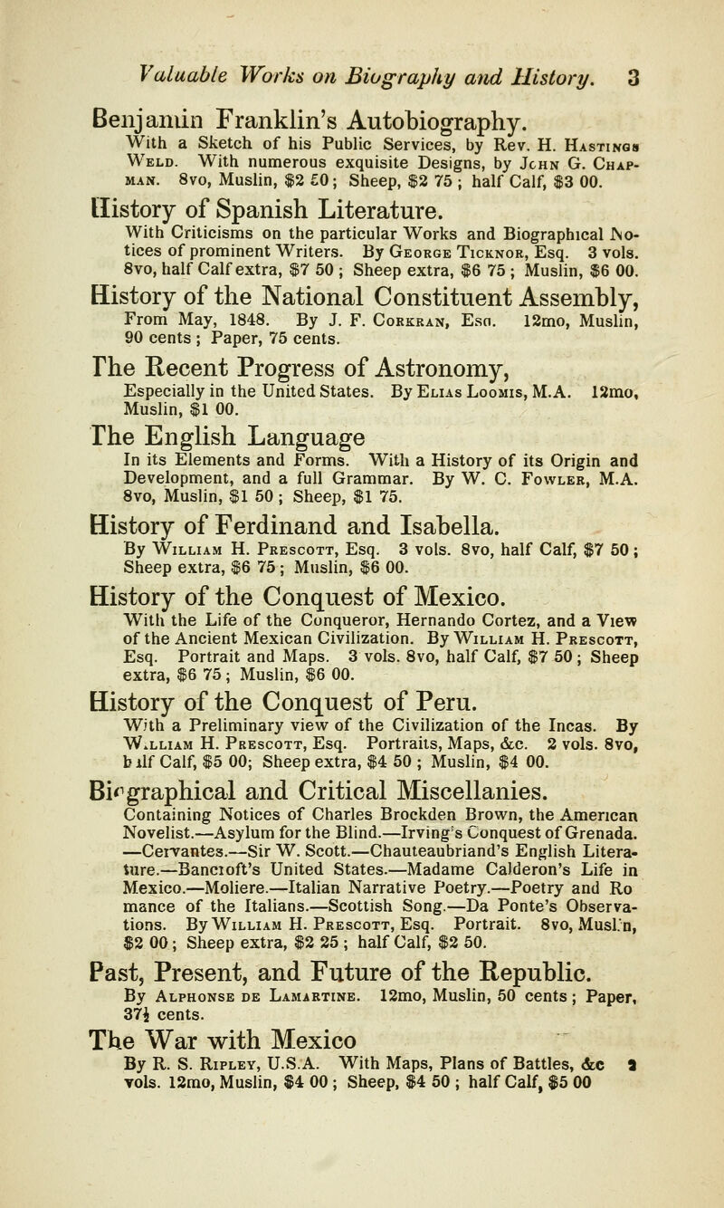 Benjamin Franklin's Autobiography. With a Sketch of his Public Services, by Rev. H. Hastings Weld. With numerous exquisite Designs, by John G. Chap- man. 8vo, Muslin, $2 £0; Sheep, $2 75 ; half Calf, $3 00. History of Spanish Literature. With Criticisms on the particular Works and Biographical .No- tices of prominent Writers. By George Ticknor, Esq. 3 vols. 8vo, half Calf extra, $7 50 ; Sheep extra, $6 75 ; Muslin, $6 00. History of the National Constituent Assembly, From May, 1848. By J. F. Corkran, Esn. 12mo, Muslin, 90 cents ; Paper, 75 cents. The Recent Progress of Astronomy, Especially in the United States. By Elias Loomis, M.A. 12mo, Muslin, $1 00. The English Language In its Elements and Forms. With a History of its Origin and Development, and a full Grammar. By W. C. Fowler, M.A. 8vo, Muslin, $1 50 ; Sheep, $1 75. History of Ferdinand and Isabella. By William H. Prescott, Esq. 3 vols. 8vo, half Calf, $7 50; Sheep extra, $6 75 ; Muslin, $6 00. History of the Conquest of Mexico. With the Life of the Conqueror, Hernando Cortez, and a View of the Ancient Mexican Civilization. By William H. Prescott, Esq. Portrait and Maps. 3 vols. 8vo, half Calf, $7 50 ; Sheep extra, $6 75; Muslin, $6 00. History of the Conquest of Peru. With a Preliminary view of the Civilization of the Incas. By William H. Prescott, Esq. Portraits, Maps, &c. 2 vols. 8vo, bilf Calf, $5 00; Sheep extra, $4 50 ; Muslin, $4 00. Biographical and Critical Miscellanies. Containing Notices of Charles Brockden Brown, the American Novelist.—Asylum for the Blind.—Irving's Conquest of Grenada. —Cervantes.—Sir W. Scott.—Chauteaubriand's English Litera- ture.—Bancioft's United States.—Madame Calderon's Life in Mexico.—Moliere.—Italian Narrative Poetry.—Poetry and Ro mance of the Italians.—Scottish Song.—Da Ponte's Observa- tions. By William H. Prescott, Esq. Portrait. 8vo, Musl.'n, $2 00; Sheep extra, $2 25 ; half Calf, $2 50. Past, Present, and Future of the Republic. By Alphonse de Lamartine. 12mo, Muslin, 50 cents; Paper, 37£ cents. The War with Mexico By R. S. Ripley, U.S.A. With Maps, Plans of Battles, &c 3 vols. 12mo, Muslin, $4 00 ; Sheep, $4 50 ; half Calf, $5 00