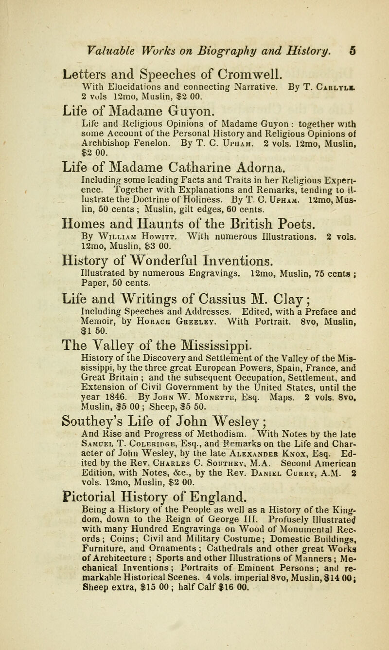 Letters and Speeches of Cromwell. With Elucidations and connecting Narrative. By T. Carlylb. 2 vols 12mo, Muslin, $2 00. Life of Madame Guyon. Life and Religious Opinions of Madame Guyon : together with some Account of the Personal History and Religious Opinions of Archbishop Fenelon. By T. C. Upham. 2 vols. 12mo, Muslin, $2 00. Life of Madame Catharine Adorna. Including some leading Facts and Traits in her Religious Experi- ence. Together with Explanations and Remarks, tending to il- lustrate the Doctrine of Holiness. By T. C. Upham. 12mo, Mus- lin, 50 cents ; Muslin, gilt edges, 60 cents. Homes and Haunts of the British Poets. By William Howitt. With numerous Illustrations. 2 vols. 12mo, Muslin, $3 00. History of Wonderful Inventions. Illustrated by numerous Engravings. 12mo, Muslin, 75 cents ; Paper, 50 cents. Life and Writings of Cassius M. Clay; Including Speeches and Addresses. Edited, with a Preface and Memoir, by Horace Greeley. With Portrait. 8vo, Muslin, $1 50. The Valley of the Mississippi. History of the Discovery and Settlement of the Valley of the Mis- sissippi, by the three great European Powers, Spain, France, and Great Britain ; and the subsequent Occupation, Settlement, and Extension of Civil Government by the United States, until the year 1846. By John W. Monette, Esq. Maps. 2 vols. 8vo, Muslin, $5 00 ; Sheep, $5 50. Southey's Life of John Wesley; And Rise and Progress of Methodism. With Notes by the late Samuel T. Coleridge, Esq., and Remarks on the Life and Char- acter of John Wesley, by the late Alexander Knox, Esq. Ed- ited by the Rev. Charles C. Southey, M.A. Second American Edition, with Notes, &c, by the Rev. Daniel Curry, A.M. 2 vols. 12mo, Muslin, $2 00. Pictorial History of England. Being a History of the People as well as a History of the King- dom, down to the Reign of George III. Profusely Illustrated with many Hundred Engravings on Wood of Monumental Rec- ords; Coins; Civil and Military Costume; Domestic Buildings, Furniture, and Ornaments; Cathedrals and other great Works of Architecture ; Sports and other Illustrations of Manners ; Me- chanical Inventions; Portraits of Eminent Persons; and re- markable Historical Scenes. 4 vols, imperial 8vo, Muslin, $14 00; Sheep extra, $15 00 ; half Calf $16 00.