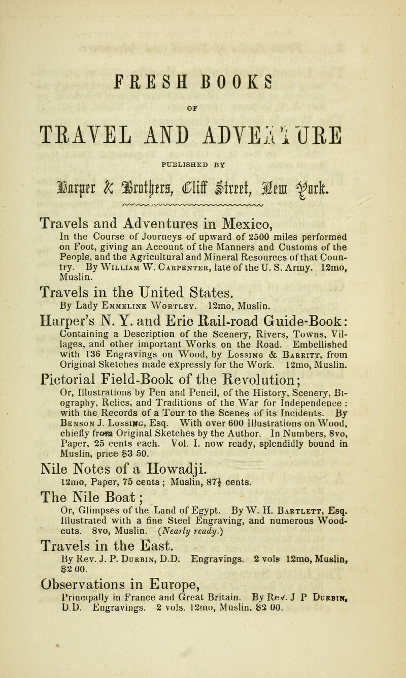FRESH BOOKS OF TRAYEL AID ADVENTURE PUBLISHED BY lurpr k 38rnty*r*, Cliff #tmt, Mm f nri Travels and Adventures in Mexico, In the Course of Journeys of upward of 2500 miles performed on Foot, giving an Account of the Manners and Customs of the People, and the Agricultural and Mineral Resources of that Coun- try. By William W. Carpenter, late of the U. S. Army. 12mo, Muslin. Travels in the United States. By Lady Emmeline Wortley. 12mo, Muslin. Harper's N. Y. and Erie Rail-road Guide-Book: Containing a Description of the Scenery, Rivers, Towns, Vil- lages, and other important Works on the Road. Embellished with 138 Engravings on Wood, by Lossing & Barritt, from Original Sketches made expressly for the Work. 12mo, Muslin. Pictorial Field-Book of the Revolution; Or, Illustrations by Pen and Pencil, of the History, Scenery. Bi- ography, Relics, and Traditions of the War for Independence : with the Records of a Tour to the Scenes of its Incidents. By Benson J. Lossikg, Esq. With over 600 Illustrations on Wood, chiefly frofa Original Sketches by the Author. In Numbers, 8vo, Paper, 25 cents each. Vol. I. now ready, splendidly bound in Muslin, price $3 50. Nile Notes of a Howadji. l2mo, Paper, 75 cents ; Muslin, 87£ cents. The Nile Boat; Or, Glimpses of the Land of Egypt. By W. H. Bartlett, Esq. Illustrated with a fine Steel Engraving, and numerous Wood- cuts. 8vo, Muslin. (Nearly ready.) Travels in the East. By Rev. J. P. Durbin, D.D. Engravings. 2 vols 12mo, Muslin, $2 00. Observations in Europe, Principally in France and Great Britain. ByRe\r. J P Durbin,