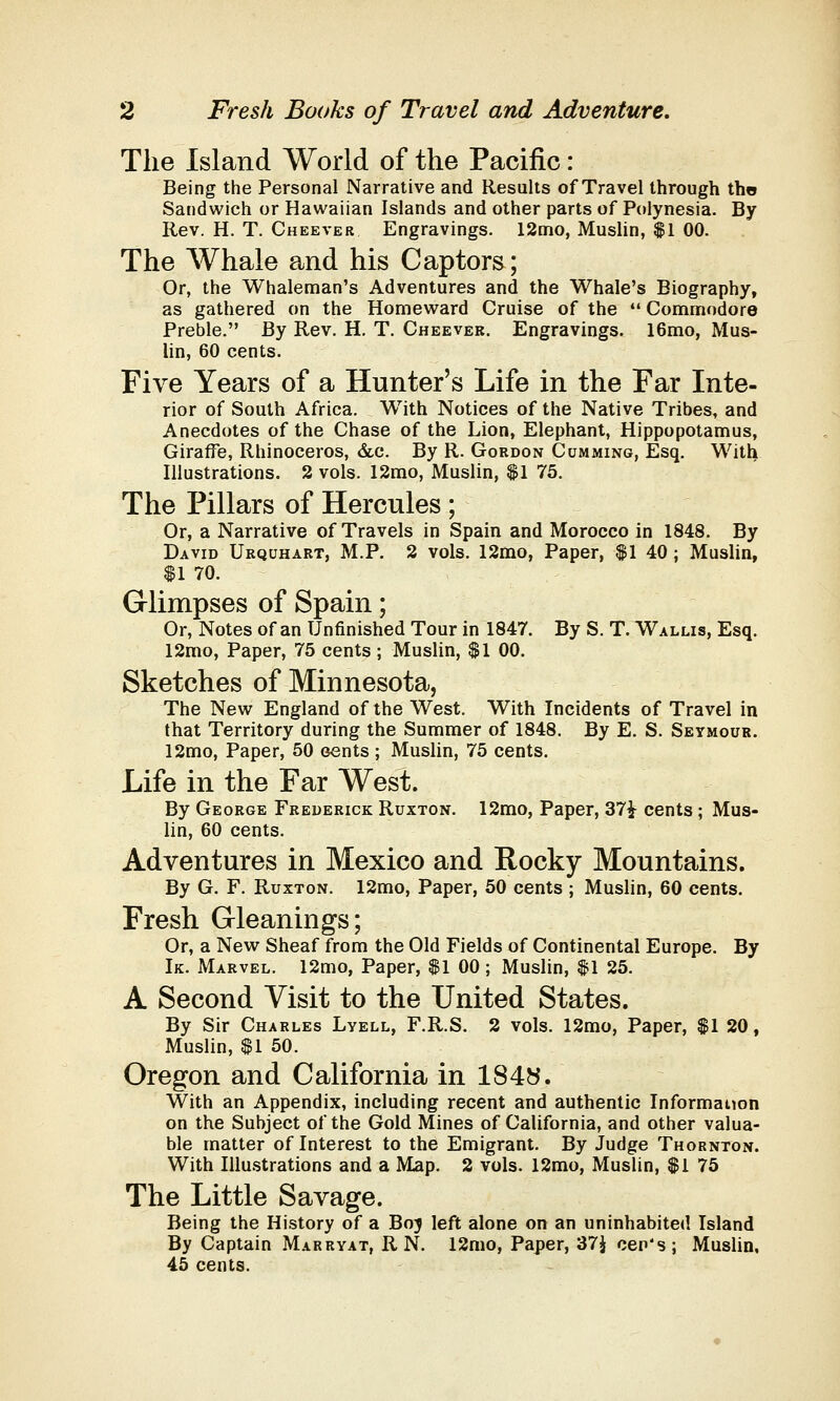 The Island World of the Pacific: Being the Personal Narrative and Results of Travel through the Sandwich or Hawaiian Islands and other parts of Polynesia. By Rev. H. T. Cheever Engravings. 12mo, Muslin, $1 00. The Whale and his Captors; Or, the Whaleman's Adventures and the Whale's Biography, as gathered on the Homeward Cruise of the  Commodore Preble. By Rev. H. T. Cheever. Engravings. 16mo, Mus- lin, 60 cents. Five Years of a Hunter's Life in the Far Inte- rior of South Africa. With Notices of the Native Tribes, and Anecdotes of the Chase of the Lion, Elephant, Hippopotamus, Giraffe, Rhinoceros, &c. By R. Gordon Cumming, Esq. With Illustrations. 2 vols. 12mo, Muslin, $1 75. The Pillars of Hercules ; Or, a Narrative of Travels in Spain and Morocco in 1848. By David Urquhart, M.P. 2 vols. 12mo, Paper, $1 40 ; Muslin, $1 70. Glimpses of Spain; Or, Notes of an Unfinished Tour in 1847. By S. T. Wallis, Esq. 12mo, Paper, 75 cents; Muslin, $1 00. Sketches of Minnesota, The New England of the West. With Incidents of Travel in that Territory during the Summer of 1848. By E. S. Seymour. 12mo, Paper, 50 cents ; Muslin, 75 cents. Life in the Far West. By George Frederick Ruxton. 12mo, Paper, 37£ cents ; Mus- lin, 60 cents. Adventures in Mexico and Rocky Mountains. By G. F. Ruxton. 12mo, Paper, 50 cents ; Muslin, 60 cents. Fresh Gleanings; Or, a New Sheaf from the Old Fields of Continental Europe. By Ik. Marvel. 12mo, Paper, $1 00 ; Muslin, $1 25. A Second Visit to the United States. By Sir Charles Lyell, F.R.S. 2 vols. 12mo, Paper, $1 20, Muslin, $1 50. Oregon and California in 1848. With an Appendix, including recent and authentic Information on the Suhject of the Gold Mines of California, and other valua- ble matter of Interest to the Emigrant. By Judge Thornton. With Illustrations and a Map. 2 vols. 12mo, Muslin, $1 75 The Little Savage. Being the History of a Boj left alone on an uninhabited Island By Captain Marryat, R N. 12mo, Paper, 37$ cen's; Muslin, 45 cents.