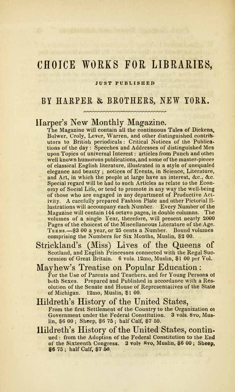 CHOICE WORKS FOR LIBRARIES, JUST PUBLISHED BY HARPER & BROTHERS, NEW YORK. Harper's New Monthly Magazine. The Magazine will contain all the continuous Tales of Dickens, Bulwer, Croly, Lever, Warren, and other distinguished contrib- utors to British periodicals : Critical Notices of the Publica^ tions of the day : Speeches and Addresses of distinguished Men upon Topics of universal Interest: articles from Punch and othei well known humorous publications, and some of the master-pieces of classical English literature, illustrated in a style of unequaled elegance and beauty ; notices of Events, in Science, Literature, and Art, in which the people at large have an interest, &c, &c. Special regard will be had to such Articles as relate to the Econ- omy of Social Life, or tend to promote in any way the well-being of those who are engaged in any department of Productive Act- ivity. A carefully prepared Fashion Plate and other Pictorial Il- lustrations will accompany each Number. Every Number of the Magazine will contain 144 octavo pages, in double columns. The volumes of a single Year, therefore, will present nearly 2000 Pages of the choicest of the Miscellaneous Literature of the Age. Terms.—$3 00 a year, or 25 cents a Number. Bound volumes comprising the Numbers for Six Months, Muslin, $2 00. Strickland's (Miss) Lives of the Queens of Scotland, and English Princesses connected with the Regal Suc- cession of Great Britain. 6 vols. 12mo, Muslin, $1 00 per Vol. Mayhew's Treatise on Popular Education: For the Use of Parents and Teachers, and for Young Persons ot both Sexes. Prepared and Published in accordance with a Res- olution of the Senate and House of Representatives of the State of Michigan. 12mo, Muslin, $1 00. Hildreth's History of the United States, From the first Settlement of the Country to the Organization oi Government under the Federal Constitution. 3 vols. 8vo, Mus- lin, $6 00 ; Sheep, $6 75 ; half Calf, $7 50. Hildreth's History of the United States, contin- ued : from the Adoption of the Federal Constitution to the End of the Sixteenth Congress. 3 vol? 8vo, Muslin, $6 00 ; Sheep, $6 75 ; half Calf, $7 50.