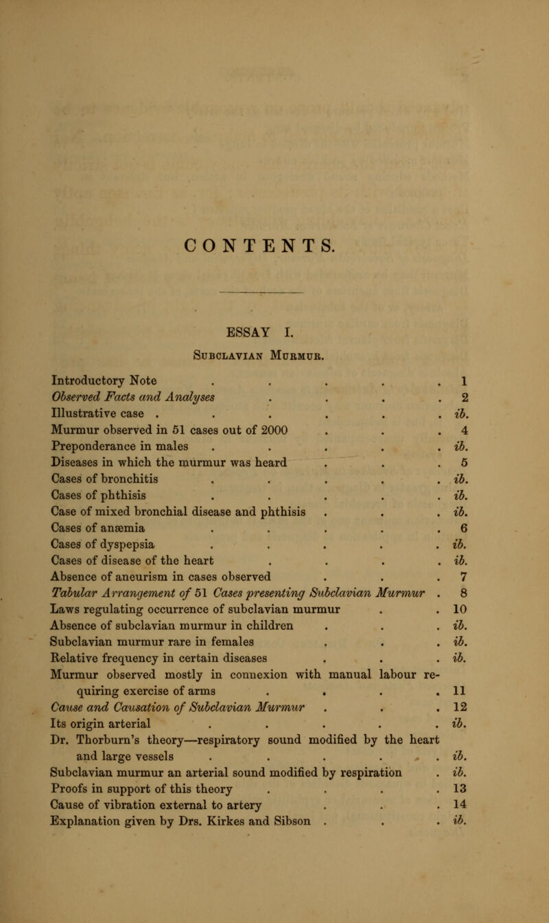 Modes by which pressure is exerted on the artery . .15 Pressure produced by diseased lung .... ib. Murmur presented without disease in lungs . . .16 Murmur modified by position of arm . . . ib. Methods educing sound analogous in action, but different in prognosis . . . . . .17 Does a condition of the blood produce murmur ? . .18 Exact Character of Subclavian Murmur . . . ib. Three typical forms . . . . . ib. Diagnosis of Subclavian Murmur^ Differential and Absolute . 19 Murmur may be confounded with four physical signs of disease . ib. Diagnosis from aneurism of the arch of the aorta, of the innominate artery, or of the subclavian .... ib. Diagnosis from cardiac murmur . . . .22 Diagnosis from pleural friction-sound . . .23 Diagnosis from bronchial coo . . . .24 Absolute diagnosis of subclavian murmur . . .25 Relationship of Subclavian to common Ancemic Murmur . 26 Subclavian murmur may coexist with anaemia and be intensified by it, but is independent . . . . . ib. Generally unaccompanied by murmur in other parts of arterial system . . . . . .27 Bearings of Subclavian Murmur on Practice . . .28 Value greater in diagnosis than in treatment . . . ib. Diagnostic of bronchial disease .... ib. Subclavian murmur one of the earliest indications of tubercle . ib. Caution in application to diagnosis and prognosis . . 29 ESSAY II. On a Diseased Condition of the Nails. Introductory Note Observed Facts and Analyses First case Second case Third case Analysis of the cases Cause and Causation of the Disease Allied to squamous disorders of the skin Question of mercurial or syphilitic origin Origin constitutional, not local Diagnosis 30 ib. ib. 32 33 34 35 ib. ib. 36 ib.