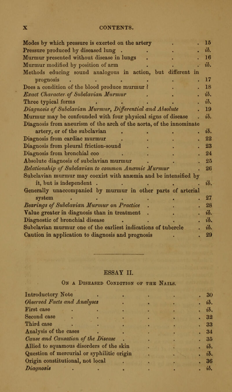 Three stages of the disease .... ib. Treatment . . . . . .37 Inefficiency of various means . . . , ib. Successful use of arsenic . . . . . ib. ESSAY III. On Reduplication op the Second Sound op the Heart. Introductory Note . . . . .40 Observed Facts and Analyses .... ib. Case . . . . . . . ib. Cause and Causation of Reduplication . . .44 The reduplication is of the second sound . . .45 Three supposable sources of reduplication . . .46 Reduplication produced by want of simultaneous action in the aortic and pulmonary valves . . . .47 This explanation accounts for general symptoms . . ib. Proved by results of treatment . . . .48 Diagnosis of Reduplication .... ib. Absolute diagnosis . . . . . ib. Reduplicate sound diastolic . . . .49 Reduplicate systolic sound described by some observers . . ib. Difficulty of explaining occurrence of double first sound with single second sound . . . . . ib. Irregularity of contraction from irregularly weakened ventricular walls . . . . . .50 Bearings on Practice and Treatment . . . .51 Symptoms attributed to indigestion probably often dependent on disturbed balance between systemic and pulmonary circulation ib. Treatment . . . , . . ib. Tonics hurtful . . . . . .52 Derivative treatment indicated .... ib. Warm bath the simplest remedy .... ib. ESSAY IV. Contributions towards a more perfect Clinical History of Scarlet Fever. Introductory Note . . . . .53 Points relating to the Natural History of Scarlet Fever . . ib. Occurrence of scarlet fever at different periods of life . . ib.