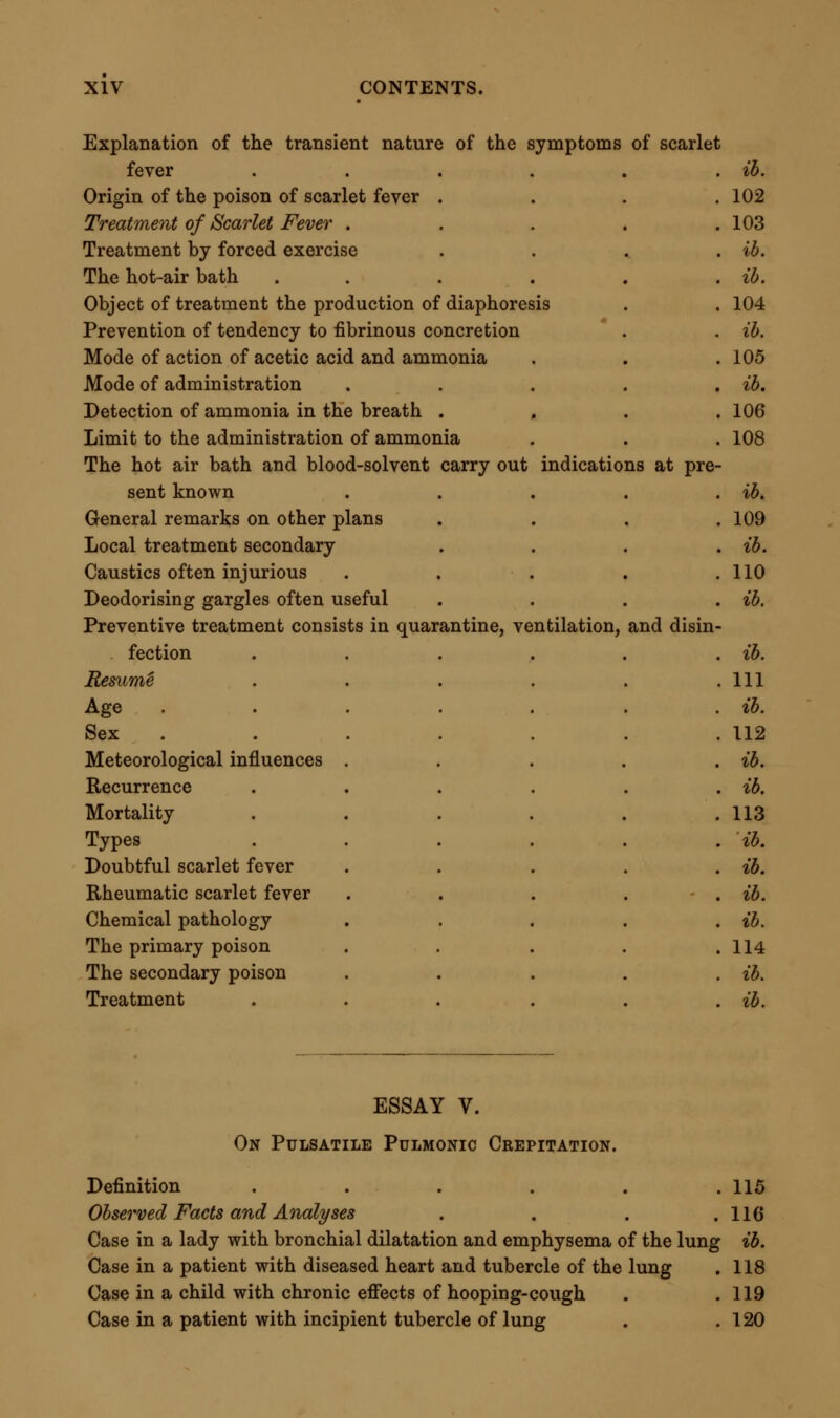 Compound nature of the sound . . . . ib. Sound met with in cases of thoracic disease . , .121 Cause and Causation of Pulsatile Pulmonic Crepitation . . ib. Adherent portion of lung compressed by movements of heart . 122 Post mortem facts . . . . . ib. Experimental proof of the explanation . . .124 Observations by Dr. Woillez . . . . . ib. Diagnosis of Pulsatile Pulmonic Crepitation . . .127 Differential diagnosis . . . . , ib. From pneumonic crepitation . . . . ib. From tubercular crepitation . . . .128 From moist frictional crepitation .... ib. From minute mucous rale . . . .129 Absolute diagnosis . . . . . ib. Character of the sound . . . . . ib- Bearings of Pulsatile Pulmonic Crepitation on Practical Medicine . 130 Mostly of negative value as to treatment . . . ib. Sometimes definite in regard to prognosis . . . 131 Of most value in diagnosis .... ib. ESSAY VI. On Ur-^mic Coma. Introductory Note . . . . .133 Observed Facts and Analyses .... ib. Case of urasmic coma in man aged 65 . . . 140 Case in which poisoning was suspected . . .135 Case in gentleman aged 63 .... 140 Case of scarlatina with urasmia in a child . . . 141 Case of scarlatina with uraemia, shewing good results of bleeding . 142 Case of poisoning by berries of atropa belladonna resembling uraemia ...... 144 Case of uraemia illustrating effects of mercury . .145 Summary of the cases . . . . .148 Diagnosis of Uraemia, Absolute and Differential . .150 Absolute diagnosis to be made first . . . , ib. Premonitory signs . . . . . ib. Sleepfulness — mental confusion — vomiting — diarrhoea — foetid breath . . . . . . ib. Liability to suffer from cold .... 151 Susceptibility to action of certain medicines . . . ib. Description of acute symptoms . . . , . 152 Condition of expired air in uraemia . . . .153