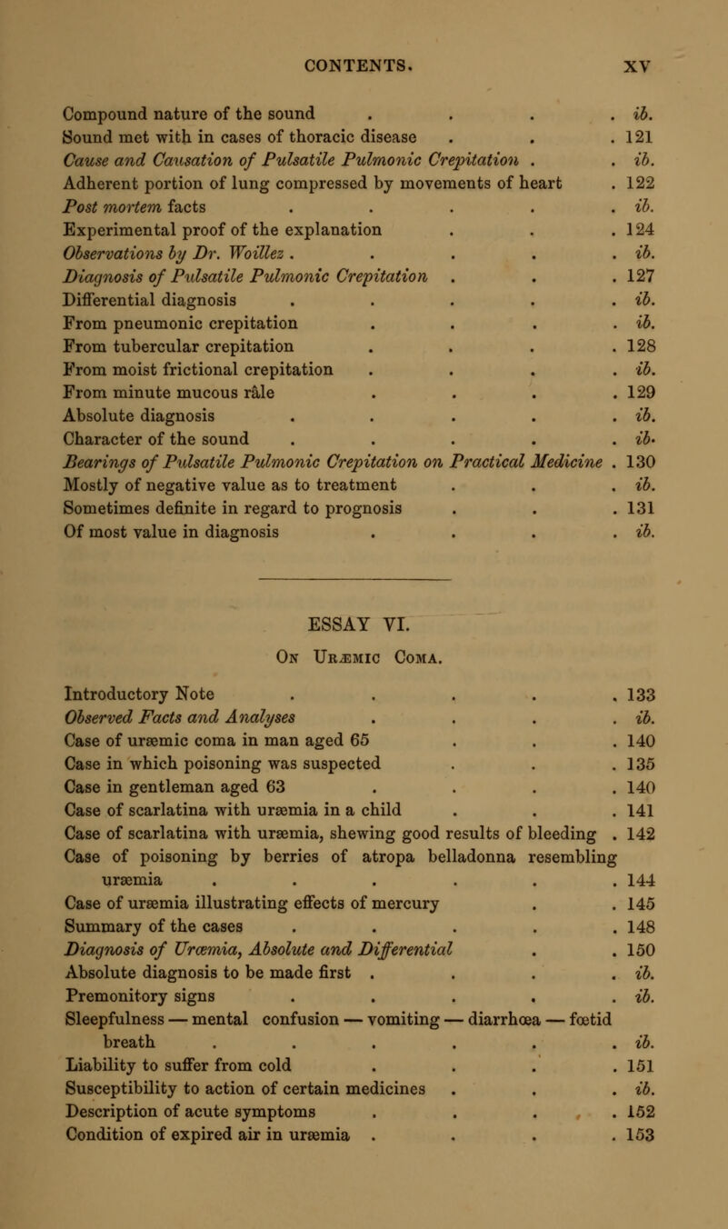 Various degrees of consciousness in extreme state . .154 Special occasional symptoms .... ib. Differential diagnosis . . . . .155 Diagnosis between uraemic poisoning and belladonna poisoning difficult . . . . » . ib. Diagnosis from epilepsy . . . . . ib. From apoplexy ...... 156 From poisoning by opium . , . . . ib. General rules of diagnosis . . . . . ib. Ammonia in the breath not of peculiar diagnostic value . .157 Complications of Urcemia . . . . . ib. Generally inflammatory or pseudo-inflammatory . . ib. Pathology of Urcemia . . . . .158 The blood ....... ib. Alkalinity of this fluid . . . . . ib. Changes in red corpuscles . . . . .159 Changes in the fibrine and serum .... ib. Case in which the serum was white . , . .160 Increase of urea in the blood .... ib. Effusions common in uraemia .... ib. Congestion of vascular organs .... 161 Congestion may be followed by effusion of fluid containing urea . 162 Morbid conditions of the kidney in uraemia . . .163 Pathology of the urine in uraemia .... ib. Cause and Causation of Urcemic Coma . . . 165 Ursemic coma the result of arrested secretion of urine . . ib. Symptoms caused by suppression of function of kidney . . ib. Synthetic uraemia identical in effects with uraemia from disease . 168 What is the poison that produces uraemia 1 . . . ib. Theory of urea . . . . . ib. Frerichs' theory of ammonia .... ib. Other hypotheses . . . . . ib. Difficulty of the question, and proper mode of examining it . 169 Composition of the urine . . . . . ib. Certain constituents excluded as the causes of uraemia . .170 Water in excess produces symptoms like those of uraemia . 171 Results of injecting water into the peritoneum . . ib. Changes produced in the blood .... 172 Resemblance of symptoms to uraemia only partial . . ib. Excess of water not the true cause of uraemic coma . .173 Is urea the poison 1 . . . . . ib. Different results from experiments on animals . . ib. Effect of administering urea by the mouth . . .174 Effect of injecting urea into the veins . . . ib. Experiment by Dr. Hammond .... ib.