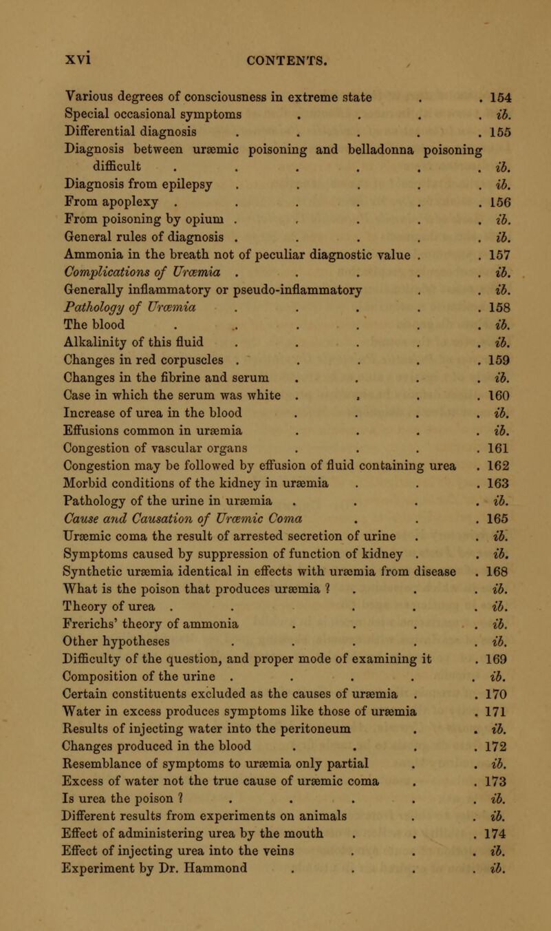 Injection of urea under the skin .... 177 Post mortem appearances after injection of urea . .179 Does the urea act unchanged, or does it undergo decomposition ? . ih. Is excess of ammonia in uraemic blood constant and necessary 1 . 180 Dr. Hammond's reply in the negative . . . ib. Errors in Frerichs' hypothesis of carbonate of ammonia . ib. Cases sometimes occur in which there is an excess of ammonia in the blood . . . . . .182 Does the exhibition of ammonia in large doses produce uraemic symptoms 1 . . . . , ib. Effects of injecting ammonia into the veins . . . ib. Differences between urea and ammonia in physical characters and action . . . . . .183 Dr. Barker's experiment with carbonate of ammonia . .184 Toxic effect of carbonate of ammonia on the human subject . 190 Observations of Huxham ..... ib. Comparison between ammoniacal and uraemic toxaemia . 191 Pathological state of animal poisoned by carbonate of ammonia . 192 Conclusion from pathological appearances . . . 194 Effects of urea and of ammonia on blood . . . ib. Experiments ...... 195 Urea does not per se produce extra fluidity of blood . .198 Summary of investigations of the cause of uraemic coma . 199 Cause of Death in Urcemia .... 200 Death primarily due to accumulation of urea . . . ib. The body resists fatal accumulation, unless the renal obstruction is sudden and complete .... ib. Explanation of phenomena of acute uraemia . . . 201 Congestions and exudations .... ib. Series of causes of death in uraemic poisoning . . . 203 Urea a true narcotic poison .... 204 Relations of Uraemia to Forensic Medicine . . . ib. Uraemia may be confounded with narcotic poisoning . . ib. With belladonna-poisoning .... 205 With opium-poisoning . . . . . ib. With poisoning by narcotico-acrids .... ib. With poisoning by cyanides .... 206 Consideration of cases in which, during uraemia, medicines are given which increase the effects of the disease . . 207 Treatment of Urcemia ..... 209 Consists in prevention of acute attack, and application of direct measures during attack .... ib. Principles of prevention few and effective . . . ib. Eliminative action of skin to be secured . . . ib. Active exercise essential . . ... . 210