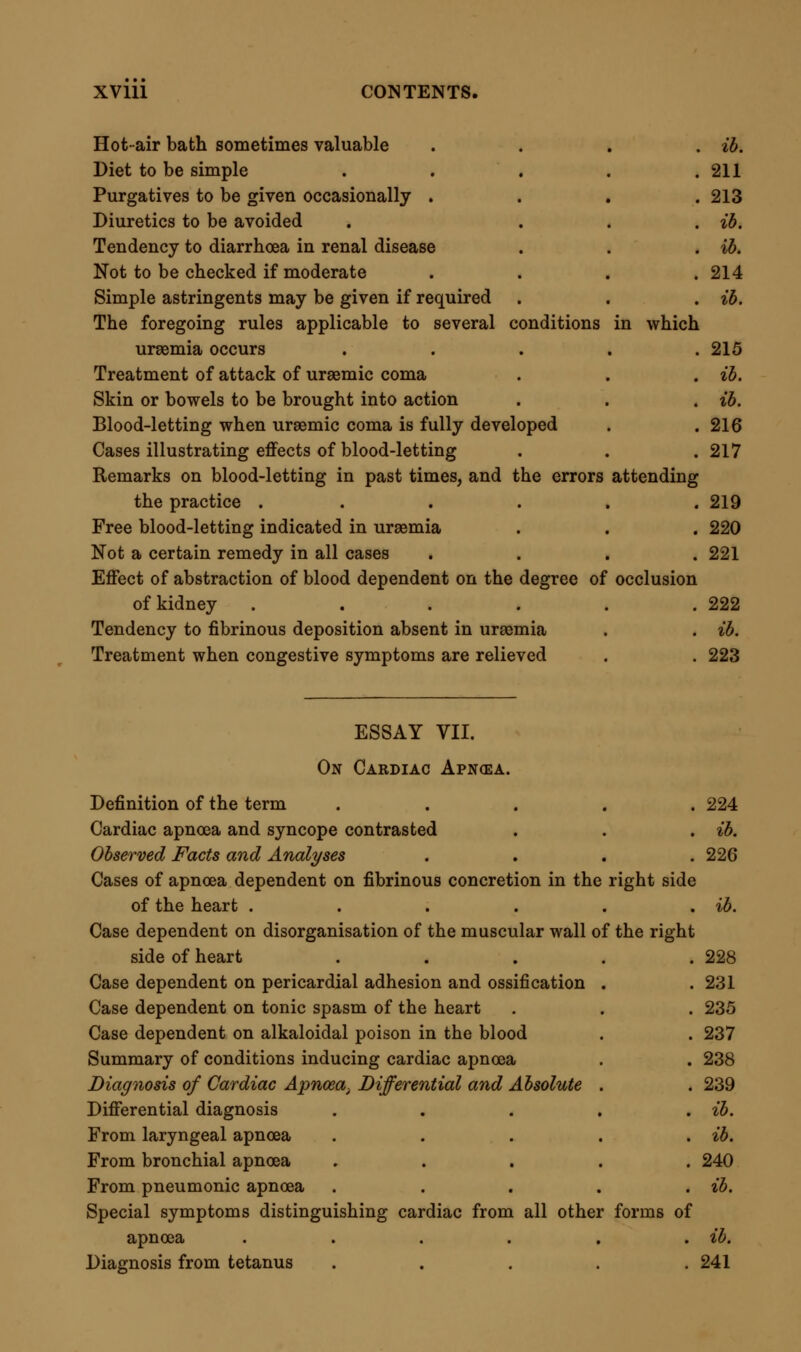 From strychnine tetanus . . . . . ib. From hysteric spasm ..... 243 Absolute diagnosis . . . . , ib. State of patient during the paroxysms . . . ib. Air-passages free : muscles of respiration spasmodically contracted ib. Coldness of body ..... 244 Acute pain through chest . . , . . ib. Muscular spasm and pain . . . . . ib. Emphysema frequent in prolonged cases . . . 245 Death occurs under prolonged muscular contraction . . ib. Preliminary symptoms . . . . . ib. Sinking and exhaustion in region of heart . . . ib. May exist long without inconvenience . ■ . . 246 Physical diagnosis denotes absence of pulmonic or valvular disease ib. But the heart's action is irregular .... 247 Patient not conscious of this irregularity, though he sometimes feels a symptom which he attributes to it . . ib. Dyspepsia precedes cardiac apnoea . . , . 248 Irregularity of cerebral circulation .... ib. Pathology of Cardiac Apncea .... 249 Thinning and degeneration of cardiac walls . . . ih. General atrophy and softening .... ib. Fatty degeneration ..... 250 Combined atrophy and fatty deposit . . . ib. Atheroma occasionally present .... ib. Cardiac apnoea not exclusively connected with disease of coronary arteries . . . . . .251 Cardiac apnoea may not be fatal until some mechanical obstacle to the circulation is presented .... ib. Case of long-standing cardiac apnoea with fatty deposit and atheroma, fatal from suspension of the action of the tricuspid valve by fibrinous filaments .... 252 Fibrinous deposits in a healthy heart . . . 253 Situation and forms of deposit .... ib. Changes external to the heart: ossification ; pericardial adhesion ; or serous effusion ..... 255 Effect of these conditions in arresting circulation . . ib. Cardiac apnoea from spasmodic contraction of apparently healthy heart . . . . . .256 Condition of heart varies in cardiac apnoea dependent on poison . ib. External surface of body generally blanched after death . 257 Rigidity dependent on presence or absence of muscular contraction at time of death . . . . . ib. Venous congestion of internal organs generally present . . ib.