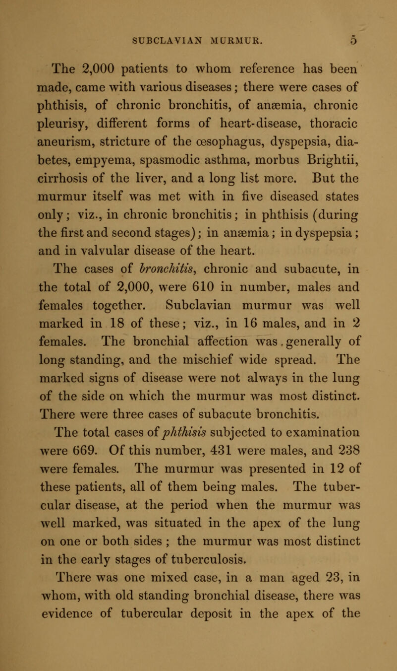 right lung. In this example the murmur in the sub- clavian region was well marked, but only on a slightly forced inspiration. The cases of ancemia were 172, males and females together. Out of these, there were 10 examples of subclavian murmur; viz., in 9 men, and in one woman. They were all patients who, shut off from fresh air, had been also overworked and badly fed; their symptoms were the common ones of anaemia, without any apparent organic lesion: they all reco- vered under steel and an improved hygiene. In two cases there was anaemic murmur in the neck, which subsided on recovery. In these cases, as the general health improved, there was less intensity of subclavian bruit, but it did not disappear as a sound. The total of the cases of dyspepsia was 281, males and females. In these, the murmur was present in seven instances, all men. The dyspeptic symptoms were those of pain after food, irregular appetite, eruc- tations, and flatulency. The cases were not serious, and they recovered under an alterative tonic treat- ment with revised dietary and habit; but in every case the murmur remained after the recovery seemed complete. The examples of disease of the heart were 93 in number out of the 2,000; they were mainly chronic cases. The subclavian murmur was present in three of these patients, all males. Two cases gave the ste- thoscopic signs of mitral, the other of aortic valvular disease. They improved under tonic treatment, and