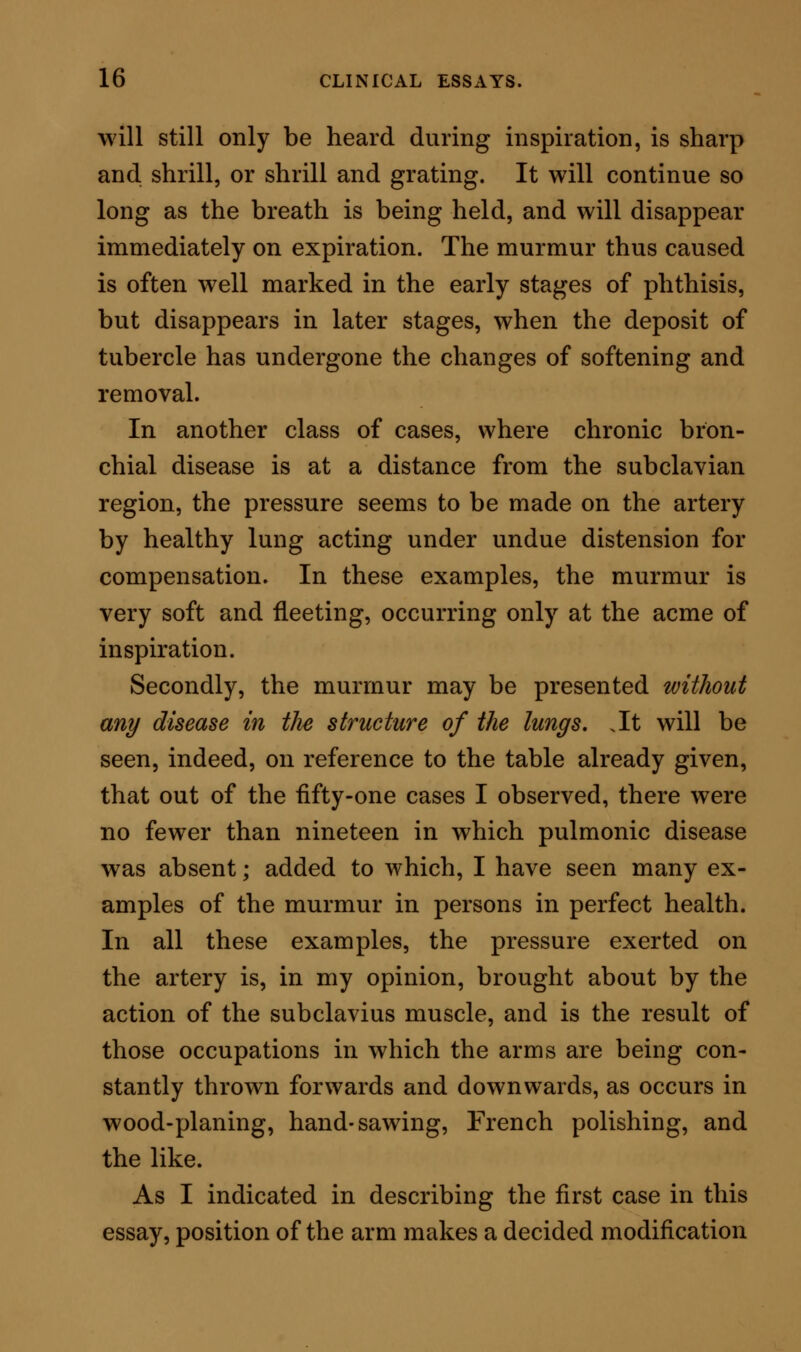 in the sound; that is to say, when the arm is parallel with the body, the murmur is at its minimum, or is absent: when the arm is at a right angle with the body, or a little above the right angle, the mur- mur is at its acme. This is explained by the fact, that in the first named position the subclavius is relaxed; in the last the subclavius is exerting its contraction to help to steady the shoulder; thus the artery, pressed down by the muscle, is borne towards the margin of the first rib, and the murmur is elicited. This explanation of a modification of murmur by position of the limb bears on the influence of occu- pation. For, when the arm is thrown forwards, as in planing, and is brought back again by a brisk efi*ort, the subclavius at each movement is brought into active play, the artery is pressed so as to impinge on the rib, and, as this proceeding is repeated for many years, the parts so adapt themselves that the position of the vessel is modified by the circumstances, and subclavian murmur becomes a permanent, but of itself a harmless phenomenon. The two methods by which the sound is educed are then analogous in their action, but they are very diff'erent in their meaning in a prognostic sense. They may be singly at work; or, as will be readily seen, they may be working in combination, as when a man in whom the murmur is present as a mere mechanical eflect of muscular contraction, becomes the subject of tubercular deposit or bronchial disease. These modes of production are sufiicient to account for the existence of subclavian murmur, independently, c