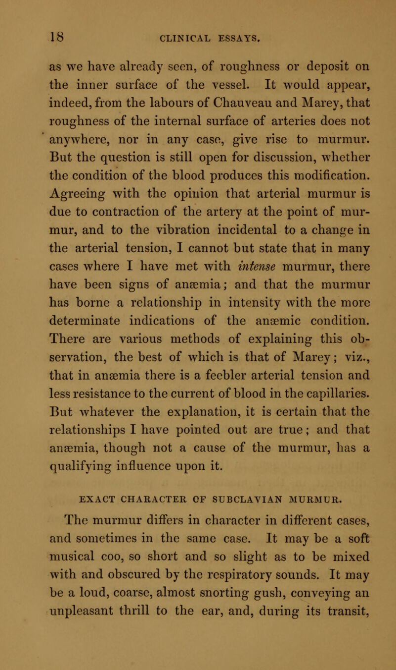 obscuring the vesicular murmur of respiration. It may be loud, and yet so short, as to resemble a sound produced by a quick blow, with dull resonance. These are the three typical forms of the murmur, but between them there may be various distinctive shades. The musical cooing murmur, for example, may be intensified to a whistle, or a ringing noise; and the coarse murmur, to an absolute rasp. The murmur under one or other type is always best developed when it occurs in the right subclavian space, but it is most common on the left side. DIAGNOSIS OF SUBCLAVIAN MURMUR, DIFFERENTIAL AND ABSOLUTE. Differential Diagnosis. There are four physical signs of disease, diagnosable by the stethoscope, with which subclavian murmur may possibly be con- founded, and especially by those who are not familiar with the details, as well as the principles, of physical diagnosis. These physical signs are— Aneurismal Murmur. Valvular Murmur—Mitral and Aortic. Pleuritic Friction. Bronchial Coo. Aneurism of the aorta at the arch, or of the in- nominate artery, or of the subclavian itself, are the first diseases to be differentiated. I have said, that on four occasions I have known subclavian murmur set down as aneurismal; I may add to this, that in one of these cases the life of the patient was refused c2