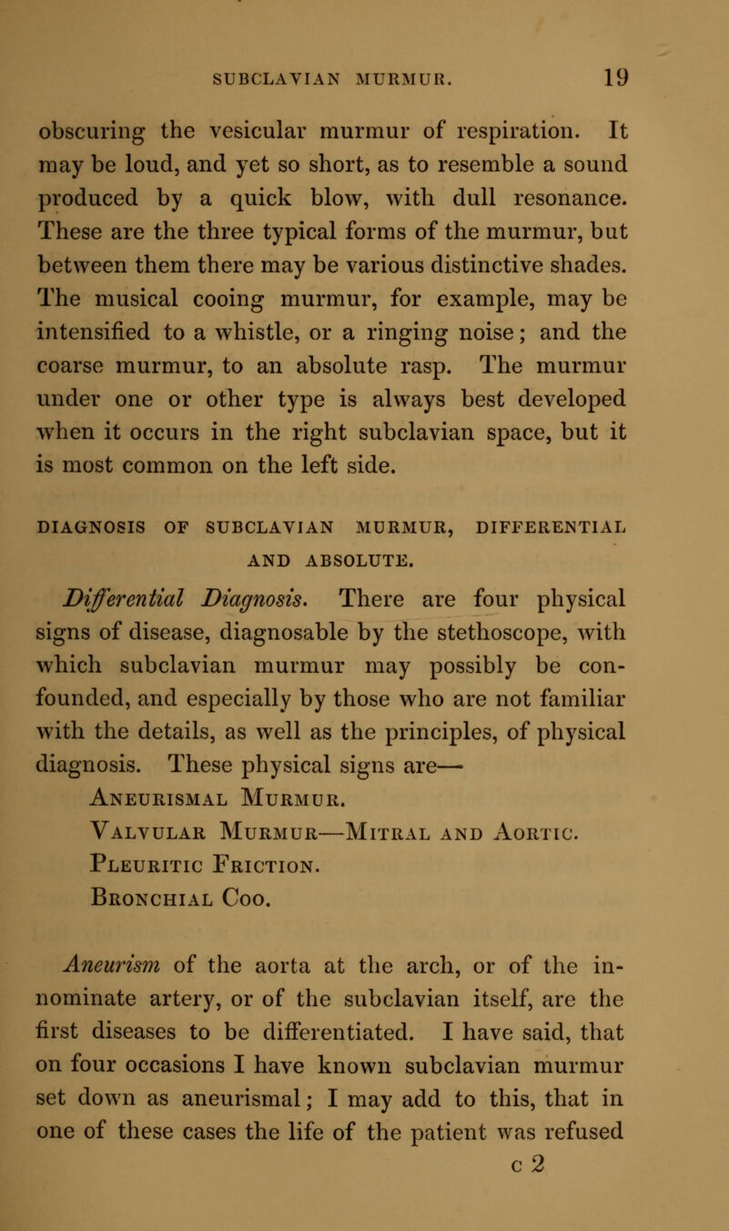 for insurance on the suspicion of subclavian aneurism. The following diagnostic points are, however, always sufficient to establish the difference between subcla- vian murmur and any thoracic aneurism. In aneurism the character of the bruit is usually the same at all times, the point of maximum intensity being one fixed spot, on which the mouth of the stethoscope may be placed, day by day, with the same effect. In subclavian murmur, the bruit may change in character several times during one examination ; being at one time coarse and loud, at another gentle and musical. The point of maximum intensity may also differ by the variation of an inch laterally on either side. In aneurism the murmur is permanent. In sub- clavian murmur the sound comes and goes. It wdll sometimes stop in an instant, and not reappear for many hours. In one case I knew it to be absent for three weeks, and then suddenly to recur and remain for a period equally long ; again to subside, and again to present itself; and so on during many months of observation. In aneurism, the murmur is not influenced by the movements of respiration. In subclavian murmur, the sound can be intensified by a moderately full inspiration; can often be stopped by a forced in- spiration ; and, again, can be equally stopped by a prolonged expiration. In aneurism, the stethoscope produces no change in the murmur, however firmly the pressure may be applied ; except in extreme cases, where the tumour