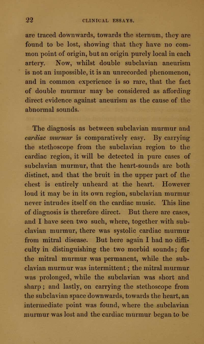 heard; and on the contrary, on carrying the stetho- scope upwards, from the heart towards the subclavian artery, an intermediate point was found, where the cardiac murmur was lost and the subclavian murmur began to be heard. There were thus distinctive evidences of two seats for the two murmurs ; and the same evidences would, I presume, be present in all similar complicated cases. I had, again, another example, where subclavian murmur existed with loud aortic murmur, and this latter murmur was in truth reflected nearly into the subclavian region. But several differences were detected on careful in- quiry, by which the diagnosis was determined. For example, the two murmurs had each a different sound ; the subclavian murmur could be stopped by inspiration, by the movement of the arm, and by pressure of the stethoscope ; w^hile the aortic murmur was persistent in all these conditions ; and a last but excellent point was, that the radial pulsation, which was synchronous with the subclavian murmur, followed the aortic murmur. I do not think there could be two better marked examples of subclavian murmur, complicated with aortic and mitral murmurs, than those above given. Without further comment, they supply in themselves all the differential diagnostic points to which it is necessary to call the attention of the reader. Pleural friction-sound may be mistaken for sub- clavian murmur, or the murmur may be mistaken for friction-sound, but not if care is taken. One of my