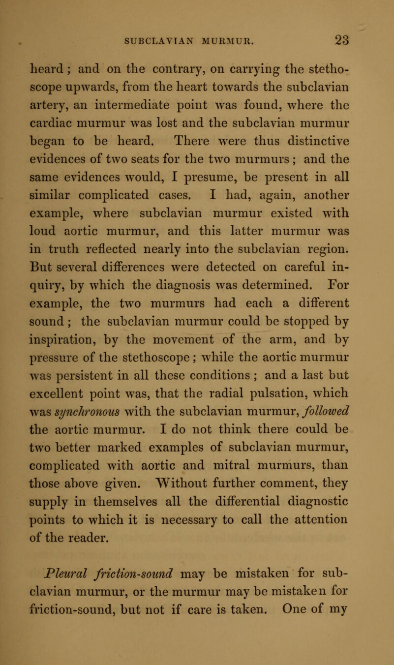 pupils once showed me a patient who had, he be- lieved, the subclavian murmur ; but, on re-examina- tion, the sound proved to be frictional. The character of the sound was certainly closely analogous to a sharp subclavian whiz, and the position was right for such an occurrence. But the diagnosis was clearly in favour of pleuritic friction: for (a) the sound heard was only present during inspiration, and was but one sound in the full period of inspiration; the arterial sound would have been repeated as frequently as the pulse, (b) The sound heard was not modified by the position of the arm. (c) The sound was still heard when the stethoscope was applied with sufficient firmness to stop the arterial pulsation altogether, and to check the radial pulse. These three distinctions were in themselves suffi- cient, as physical signs, to indicate the nature of the case. To them, nevertheless, were added other general symptoms; viz., pleuritic pain increased by a deep breath, a small irritable pulse, and feverish exacerba- tions. Such symptoms, truly, were compatible with subclavian murmur and tubercle ; but, coupled with those which are already named, they completed the evidence, and rendered an almost perfect diagnosis quite perfect. In any other analogous case, similar diagnostic rules would be afforded, in part at least, if not in the whole. I have met with one case in which, together with subclavian murmur, there was, with chronic bronchial inspiration in the right subclavian region, a sharp