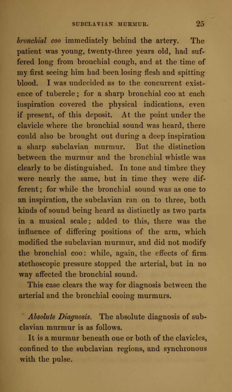 The murmur is coarse and loud—a rasp; or sharp and musical—a whistle ; or soft and musical—a coo ; or shot-like, coming down on the ear bluntly and dead. The murmur is always to be arrested by pressure, sufficient to check the pulse at the wrist, made by the stethoscope on the subclavian artery. It is susceptible of modification by the movements of respiration. A moderately full inspiration may develope it; a very deep inspiration may either in- tensify it or stop it. A prolonged expiration will often remove it. Movements of the arm modify the sound. The position of the arm when it is nearly down by the side of the patient gives, mostly, the minimum of in- tensity. The position of the arm slightly raised above the right angle to the body is that in which the maximum intensity is usually gained; while movements between these extremes produce varying gradations of both the quality and the frequency of the murmur. In extreme cases there is to be felt, on application of the finger over the artery at the point where the murmur is heard, a marked fremitus, of which the patient may be conscious as well as the operator. RELATIONSHIP OF SUBCLAVIAN TO COMMON ANAEMIC MURMUR. It will be seen, by reference to the table on page 8, that of the 2000 cases from which that record was compiled, there were 10 instances where the disease is classified as anaemia. In these cases there