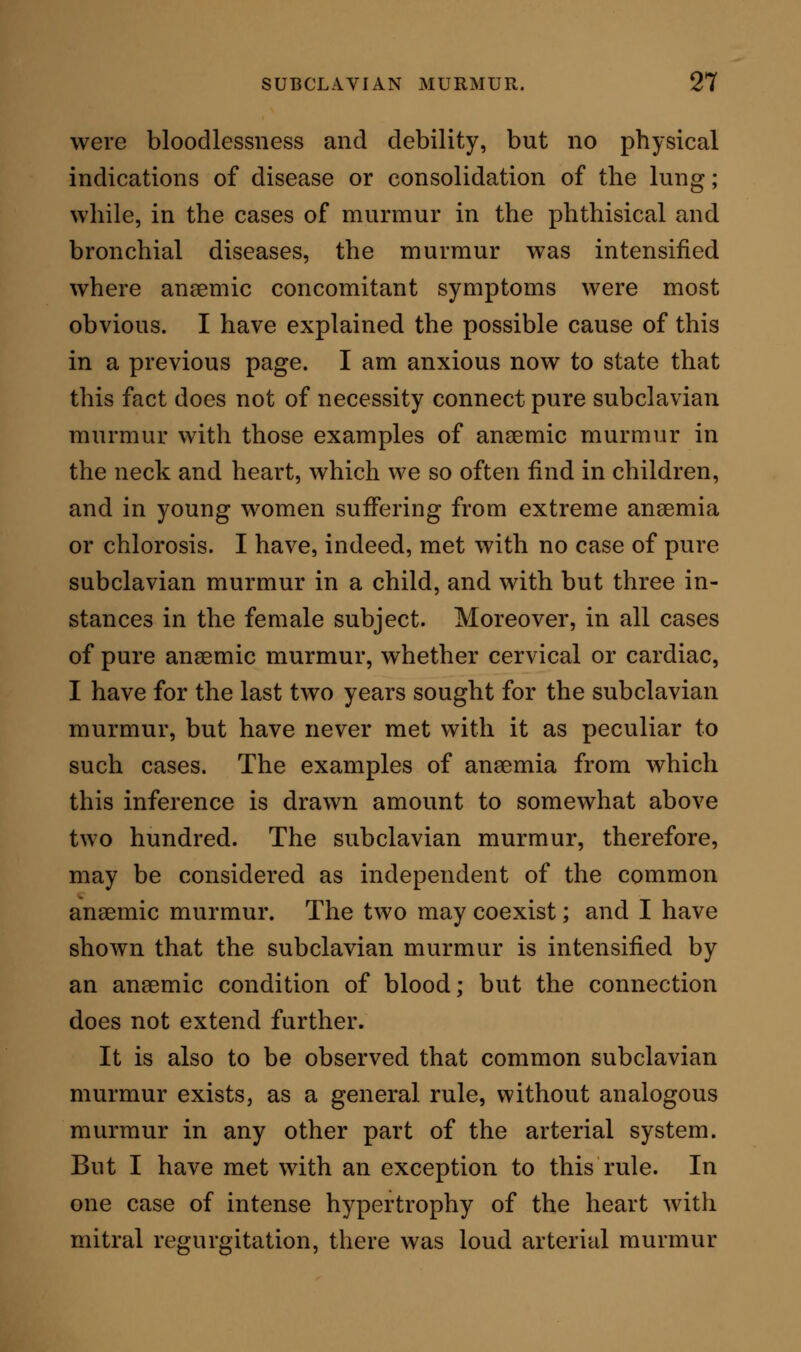 in every spot where the course of a large artery could be superficially traced. In this instance there was murmur in the axillary artery, in the brachial, in the femoral in Scarpa's space, and in the popliteal. At all these points there was likewise fremitus, from vibration of the vessel, and rapid irregular pulsation, of which the patient was so conscious, that, without producing absolute pain, the vibration was to him a perpetual annoyance, and added greatly to his anxie- ties and sufferings. BEARINGS OF SUBCLAVIAN MURMUR ON PRACTICE. The existence of pure subclavian murmur supplies no special knowledge in regard to treatment. But, in diagnosis, it has much worth when carefully and judiciously studied. Unless caused by me- chanical occupations, it indicates the existence of some pressure exerted on the artery by a structure posterior to the vessel—in most instances, we must infer, by the lung. Thus it affords one diagnostic indication both of bronchial disease and of tubercular deposit. The evidences of such amount of bronchial disease as is sufficient to produce the murmur, are sufficient also of themselves to express the extant mischief, without the superaddition of the murmur as a sign. But in phthisis the murmur may prove one of the earliest indications of tubercle. In two cases, where there were general symptoms of phthisis and a phthisical history, but where the ordinary physical signs of the disease were utterly wanting, I was sup- ported strongly in the suspicion of actual tubercular