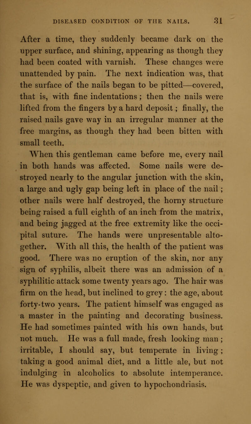 A second case was as follows. A woman, 47 years of age, came before me with chronic bronchial catarrh. In the coarse of examination, she removed her gloves and shewed me her nails. They were diseased in the same way as in the case immediately preceding. Her history was clearly given. She had been the mother of six living children, and had suffered from one miscarriage. She was still menstruating regu- larly. Three years previously to the date on which she came to me (April 6th, 1860), she became affected with a scaly eruption, lepra vulgaris, which com- menced about the head: there was also some falling off of the hair. I made the most rigid inquiries as to the nature of this eruption and its cause, and no information was withheld me, as I believe; but I could not see reason even for a suspicion of pre- existing syphilitic malady. The lepra continued alone until August 1859, when she first perceived a peculiar sensation beneath the nails. The surface beneath the nails felt benumbed; and at times, espe- cially in the evening, it was the seat of a tingling sensation, described in common parlance as pin& and needles. The immersion of the hands in water mode- rately warm would bring out this sensation at any hour of the day; but it always occurred, sponta- neously, about bed time. After a few weeks, the nails commenced to look glazed.  They seemed, said the patient,  as if they had been smeared over with varnish of a yellow tinge. They then began to show little indentations all over the surface, as if they had been pricked with the point of a pin, and