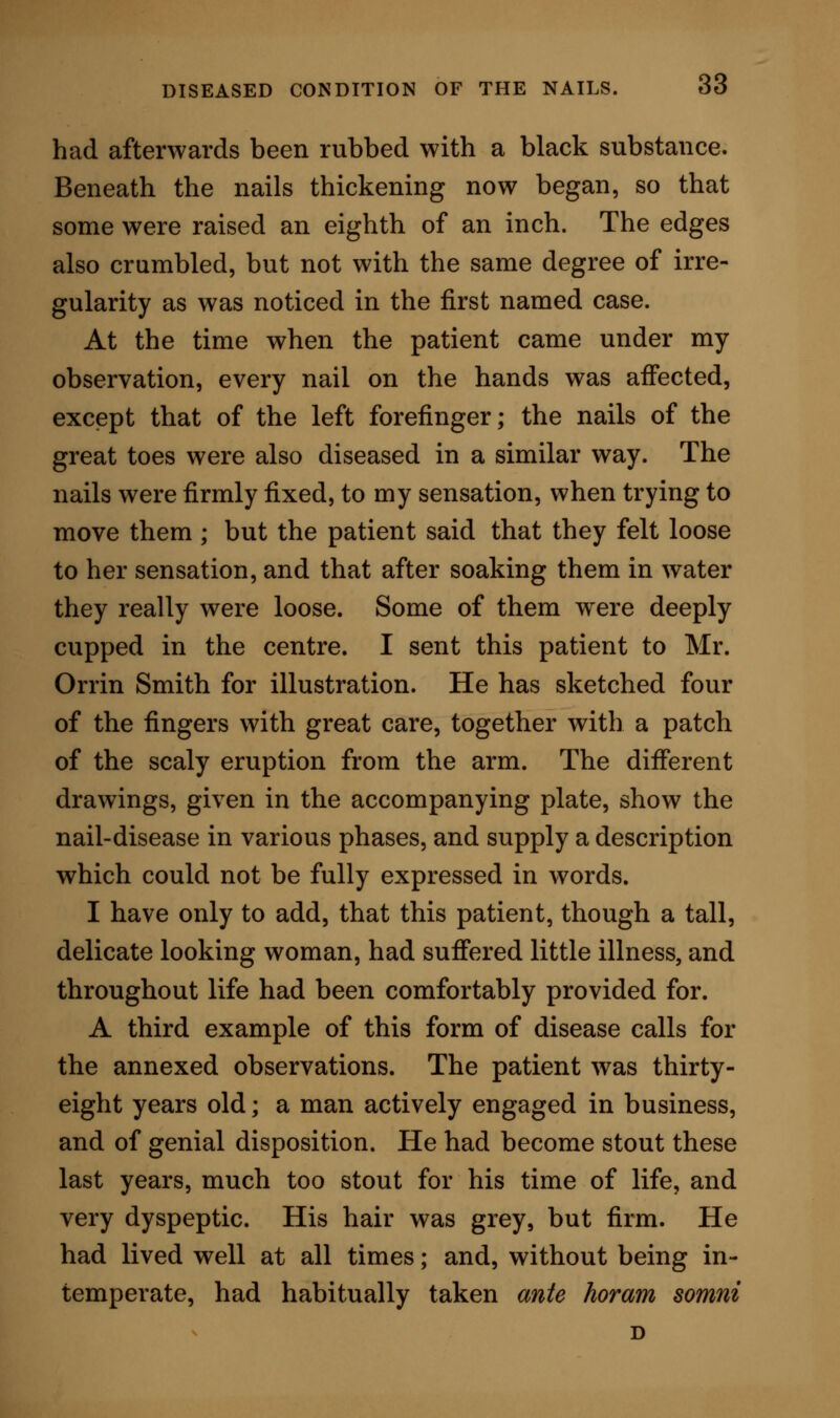 admitted, considerable evidence in favour of such affirmative. However, I am not prepared to admit the point as proven. I shall show, indeed, evidence further on, which will prove that in some cases treat- ment negatives the argument of a syphilitic origin. Indeed, in the two examples which I have given, where there had really been an attack of syphilis, I doubt whether that disease was still at work. It seemed to me in both these cases that a free mode of living, and dyspepsia, had more to do with the affection than the specific and long removed enemy. There is clearly nothing in occupation which leads to the disorder; the first named patient had worked in lead; but I have made inquiries amongst lead- painters, and find that no special afi'ection of this kind is known amongst them; further, we had before us other occupations, all different, and one not manual, so that the evidence points to a constitutional, as opposed to a local, origin for the disease. DIAGNOSIS. The disease of the nails under review has three stages. The first stage is marked by a sensation of numbness and tingling beneath the surface of the nail. In the second stage there is an appearance of dirty glazed discoloration of the nail, with pitting of the surface. In the third stage there is a crumbling down of the nail-structure from the edges and the free margin, with more or less of irregularity, thick- ening from the under part, cupped surface depres- sion, and looseness.