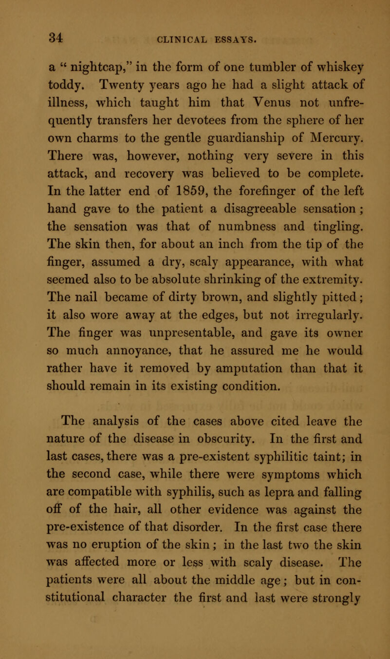 TREATMENT. In the first case to which my attention was drawn, various forms of treatment had been already pursued. Local treatment had been tried ; the nails had been washed wdth lotions of zinc and lead; they had been encased from the air; and they had been painted with iodine. Internally, mercury had been administered ; after that quinine ; and again mercury. Believing at first that the disease w^as of syphilitic character, I suggested iodide of potassium internally in five grain doses three times a day; and my friend who brought the patient to me carried out this treat- ment fairly for many weeks. It had no effect for good. The patient got tired, and consulted a new practitioner altogether : I have been unable to learn with what effect. In the case of the woman, the treatment adopted previously to my attendance had again been both local and general. Locally, zinc lotions, zinc oint- ment, glycerine, and iodine had been applied. In- ternally, mercury had been administered, and iodide of potassium, but with no avail. The presence of the skin-eruption turned me to another indication. Instead of pursuing local treatment, I commenced with Fowler's arsenical solution as a general medicine, in doses, first of three minims, and afterwards of four minims, three times daily. The good effect of this treatment was quickly shown. The first dose of medicine was taken on the 6th of April. On the 26th of May the eruption of the skin was greatly