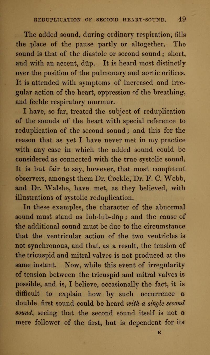 I was entirely on a wrong track. The man was cor- rect when he said that he was made worse by the medicines (tonics) which were prescribed for him. They suppressed secretion, which was the physiologi- cal act requiring more excitation ; they confined the current of the blood, and, in proportion as they did so, they supported the disturbance in the circulation. It is equally obvious that the treatment by the hot bath, given though it might have been almost by accident, and certainly without any idea of relieving an embarrassed right ventricle, was the rational, as it was therefore by necessity the successful treatment. Any other form of derivation would have given re- lief—the abstraction of a little blood, a sharp purge, or diaphoretic; but the warm bath was and is the simplest remedy. I have learned much from this case of reduplica- tion ; the essence of all which is to the effect that whenever, without evident sign of disease of the lungs or of organic changes in the heart or nervous centres, there are manifested indications of vascular irregularity commencing at the heart itself; then, however clear may be the signs of anaemia and debility, no good will come from any treatment in the absence of some system of derivation ; that tonics, administered alone, invoke more mischief; and that coincident debility disappears without them, when the troubled heart is set at liberty.