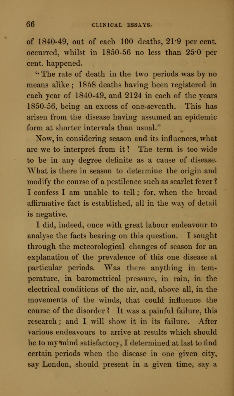 In the week of very high mortality, one hundred and eighty-eight, the rate of motion of the air was 1,010 miles ; and in the week of low mortality, eight, the movement was only 590 miles. The Electrical Conditions of the Atmosphere show^ed a somewhat nearer approach towards one rule. In the twelve weeks, or eighty-four days, of equal mor- tality of sixteen, there were not less than fifty-seven days in which the electricity was positive; only three days in which there was negative electricity all the day; ^yq days in which positive and negative elec- tricity were shown on each day at different periods; and nineteen days in which the electrical results were nil. In the five weeks, or thirty-five days, in which the mortality was forty-one per week, there were three days and two hours of positive electricity; no evi- dence of negative electricity; but thirty-two days, minus two hours, in which no electrical results were given. In the week in which the mortality was one hundred and eighty-eight, positive electricity was developed on two days, negative on one day, and on four days none; while in the week of lowest mortality, eight, the electricity was positive on two days, and absent on five days. From these records we can deduce, as I have al- ready premised, but few facts of value bearing on the effects of special atmospherical changes on scarlet fever. It is worthy of remark, certainly, that during the period of eighty-four days when there w^as an equal weekly mortality of sixteen, there were fifty- seven days of positive electricity; while in the thirty-