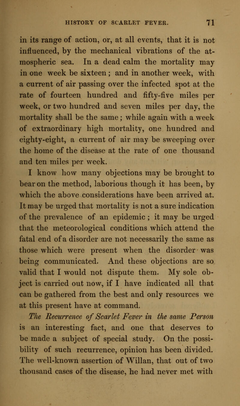 victims of the disorder are exceedingly numerous in all parts of the world, wherever it exists. In considering the mortality of scarlet fever, several questions force themselves on our notice, some of which have been already answered incidentally. I allude to the subjects of age, of sex, and of season. Two questions still remain : first, the influence of locality on the fatality of scarlet fever ; second, the relative mortality of scarlet fever in comparison with other epidemic diseases. To examine these questions, I have had recourse to the pages of the Registrar-General, and have re- ferred, therefore, only to the disease as it occurs in our own country. The table below shows the com- parative mortality from scarlet fever, in towns and rural districts. To insure correctness, each statement of deaths was obtained from a population of a million. 1 Year. District. i Towns. i Country. 1838. 1838-9. 1841. London, 24 towns, and 12 counties 517 London and 5 counties . . . j 2522 24 towns and 7 counties . . , 1654 London, 24 towns, and 12 counties i 683 202 454 737 684 Mean from 1838 to 1841 . . I 988 478 The mortality from scarlet fever in a million of people is, therefore, greater in towns than it is in rural districts.* * While giving the above table as expressing the facts supplied, I think it fair to state, that later records show a less prominent mortality, from scarlet fever in towns as compared with country districts. My