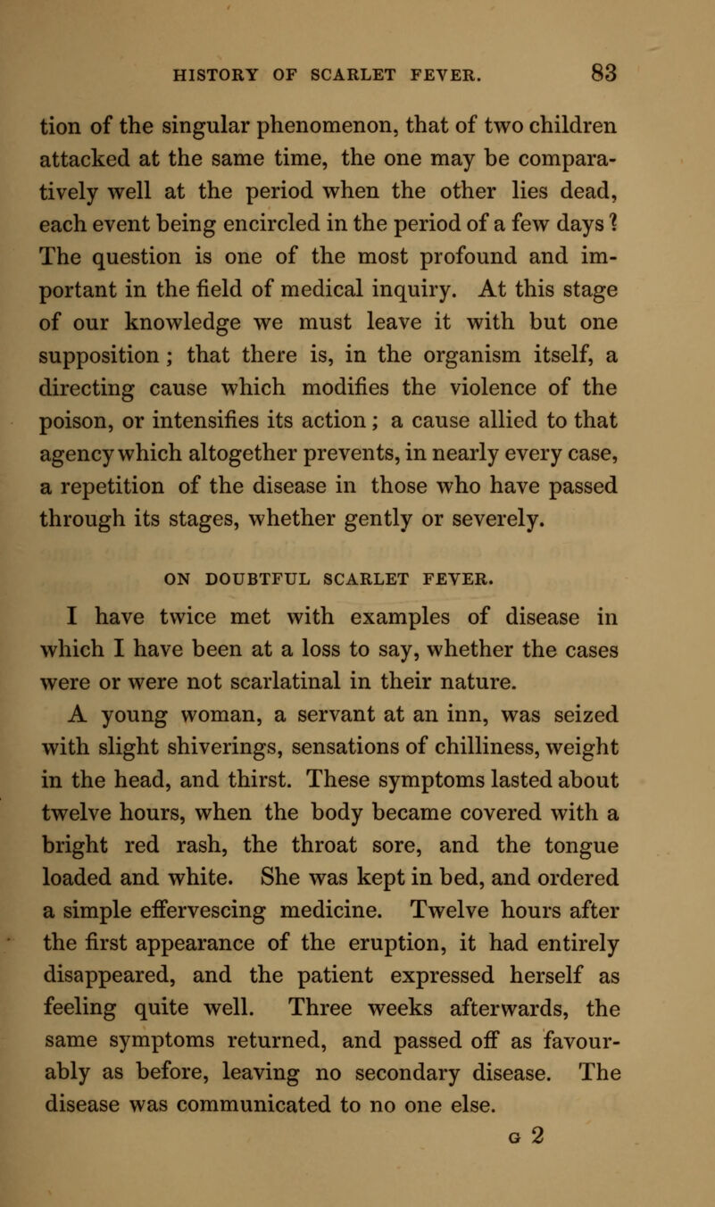 that had been attacked with the prevailing disease. There were four children seized in this household ; they were affected nearly at the same time. The in- troduction of the disease was clearly made out, and the fever took, in every case, the type of scarlatina anginosa. On the second day of the eruption two of the children, both boys, were seized with severe pains in the joints, particularly in the wrists, ankles, and knees, and on the following day there was as clear rheumatic SAvelling of these joints as in any case of acute rheumatic fever that I have ever wit- nessed ; I saw, myself, at the same time, the scarla- tinal skin and throat, the strawberry tongue, and the rheumatic joints. On the following day the rash had much subsided, and the skin, which had before been dry and hot, began to throw out the ordinary acid secretion of rheumatic fever. The next day the cases might be said to have assumed altogether the rheumatic state, and in one child the endocar- dial membrane became affected. For more than a week these two children appeared to be gradually recovering; but at the end of this period there was a recurrence of the acute rheumatic signs, together with indications of albuminuria. At this same time the two other children, who had passed simply through the scarlatinal disease, became affected with albuminuria, and also with pain and swelling of the joints. The recovery of each was extremely slow, owing chiefly to the frequent recurrence of rheu- matic arthritis ; but ultimately they did all recover, and that soundly. Singularly enough, during their