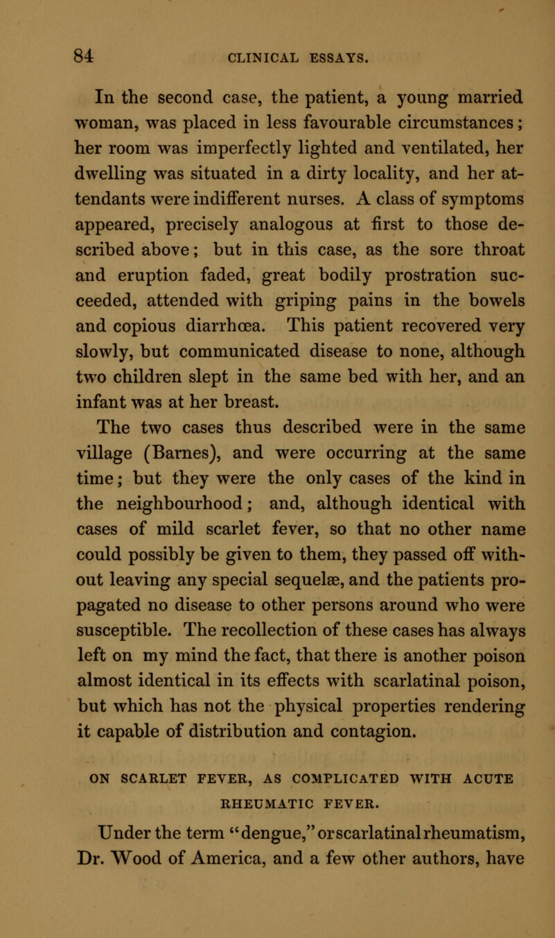 convalescence, an elder sister, who had not been affected with either scarlet fever or rheumatism, was seized with erysipelas of the face, and suffered dan- gerously from that disorder. I could gain no clue whatever as to the cause of the admixture of the scarlatinal and rheuma- tismal symptoms in these children. The house in which they lived was opposite to a large mire or pool of water, but was not specially damp; nor were other children, situated near the same pool and also seized with scarlet fever, affected with joint-disorder. Further, I could not make out satisfactorily any proof of hereditary taint as accounting for the rheumatic complication ; but there it was, and there was the fact, in spite of any hypothesis to the contrary, that two diseases may exist in the same body at the same time. THE CHEMICAL PATHOLOGY OF SCARLET FEVER. In considering the pathology of scarlet fever, it has been too common a practice to classify the dis- order as belonging to fevers of the typhous series. Franz Simon enlarged this hypothesis much, by placing scarlet fever under the list of diseases marked by,what he has termed hypinosis, or a con- dition in which there is less fibrine than in healthy blood, and in which the proportion of fibrine to the blood-corpuscles, 2.1 : 110, is less than is normal. He bases this classification of scarlet fever on four analyses by Andral and Gavarret; but it seems to me, even on the evidence of these analysts, that the dis-