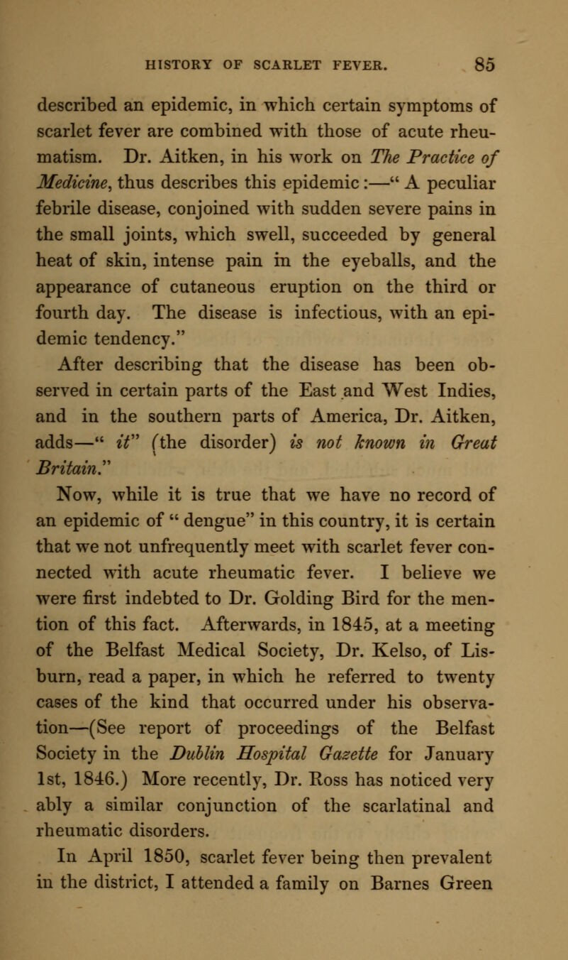 order is falsely classified. In one of these cases the blood, at a first bleeding, gave an excess of fibrine, viz., 3.1 to 146 of blood-corpuscles; while at the second bleeding this proportion was increased, the fibrine being as 4.0 to 124.3 of blood-corpuscles. In their second case the fibrine was as 3.5 to 136.1 of blood-corpuscles, and in the third 6.8 to 112.2. Surely, then, it cannot be said that analysis of blood puts the disease out of the list of inflammatory dis- orders. I should urge that, so far as these very deficient inquiries go, they put the malady clearly under the inflammatory series, in which there is no decrease, but rather an increase, of fibrine—hy- perinosis. The pathology, as derived from the symptoms, can, moreover, only be read of as indicating the true inflammatory condition, in the original sense of that term ; the circulation is accelerated, the free surfaces are unusually heated (I once saw the thermometer, with the bulb under the tongue, rise to 109° Fahr.), and in the throat and often in the external glands there are the dolor^ calor^ rubor et tumor. But if nothing else connected the disorder with ailments purely inflammatory in character, such as rheuma- tism and pneumonia, the condition of the urine would of itself sustain the analogy. In 1850 I ob- served that it was a frequent thing in scarlet fever to have, with, the usually large increase of pigmen- tary matter, a free deposit of uric acid, as well as a copious deposit of deeply tinged urates. But more careful and longer continued observations have shown