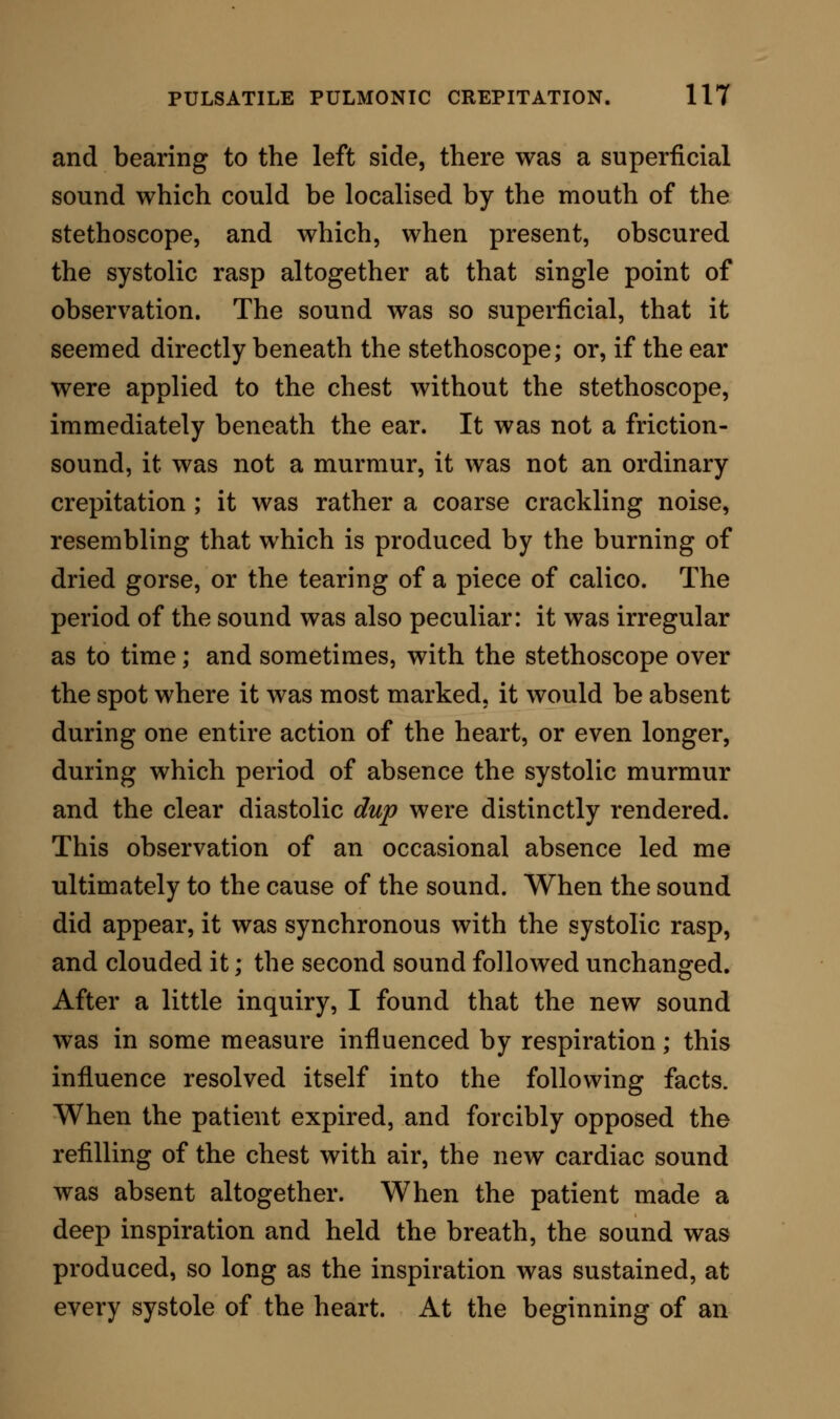 vious essay; but since then I have met with an instance in which the pulsatile crepitation was detected at another portion of the thorax. A private patient, who called on me one morning from the north of England, complained of symptoms which indicated the presence of phthisis. He was a tall, thin, anaemic young man, who had been much confined in an office, at the desk. He had suffered slightly from hsemoptysis, had night- sweats, and was losing flesh and strength. The right lung, at the apex, rendered unmistakable evidence of tubercular deposition in an early stage. On the left side there were, here and there, bronchial cooings; and the posterior part of this lung had been the seat of sharp pleuritic pains. On placing the stethoscope to the left of the vertebral column, and very low down— at the base, in fact, of the left lung at its posterior and inner margin—I caught a pulsatile crepitation, much finer than that which had been observed in the pre- ceding cases, but unquestionably governed by the same influences. When a long expiration was made, the crepitation was lost; when a long inspiration was made, it reappeared. This might have indicated nothing more than crepitation from tubercle; but the sound happened only in conjunction with the action of the heart, being coincident with the systole, syn- chronous with the pulse, and as perfect in its occur- rence as the pulse itself. It was obviously connected, therefore, with aortic pulsation. Analysing the auscultatory symptom thus described, we are led to trace it to a point connecting it with the acts both of respiration and of circulation. It is pro-