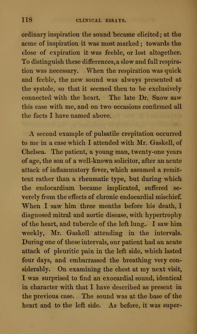 duced only in the precincts of a pulsating structure, such as the heart or a large artery; and it is obviously brought out by the action of the pulsating organ. In so far, then, it is a circulatory sound. But, again, it is not capable of being elicited except in the chest, nor there unless the lungs be distended with air; the air in the lungs may be held in the statical condi- tion, but it must be present. Hence the sound is strictly compounded of two acts; one, inspiratory or predisposing; another, pulsatory and exciting. The cases in which the sound is met with are all of a kind in which there are signs of thoracic disease. In two of the cases cited, there were extensive cardiac lesions; in one there was mitral murmur, and evi- dence of enlargement of the whole heart: in the other, the physical indications pointed out the exist- ence of mitral and aortic disease, also with great en- largement. In the remaining cases, the circulatory apparatus was apparently healthy. In all the cases there was marked pulmonic disease, which offered one analogous fact throughout, viz., unmistakable signs of pre-existent pleurisy ; two of the patients had also been sufferers from long standing bronchial disorder and emphysema; the other two gave evidence of tubercle. CAUSE AND CAUSATION OF PULSATILE PULMONIC CREPITATION. The study of these facts of diagnosis, taken in con- nection with the character of the pulsatile crepitation it- self, led me early to the cause of the sound. It occurred