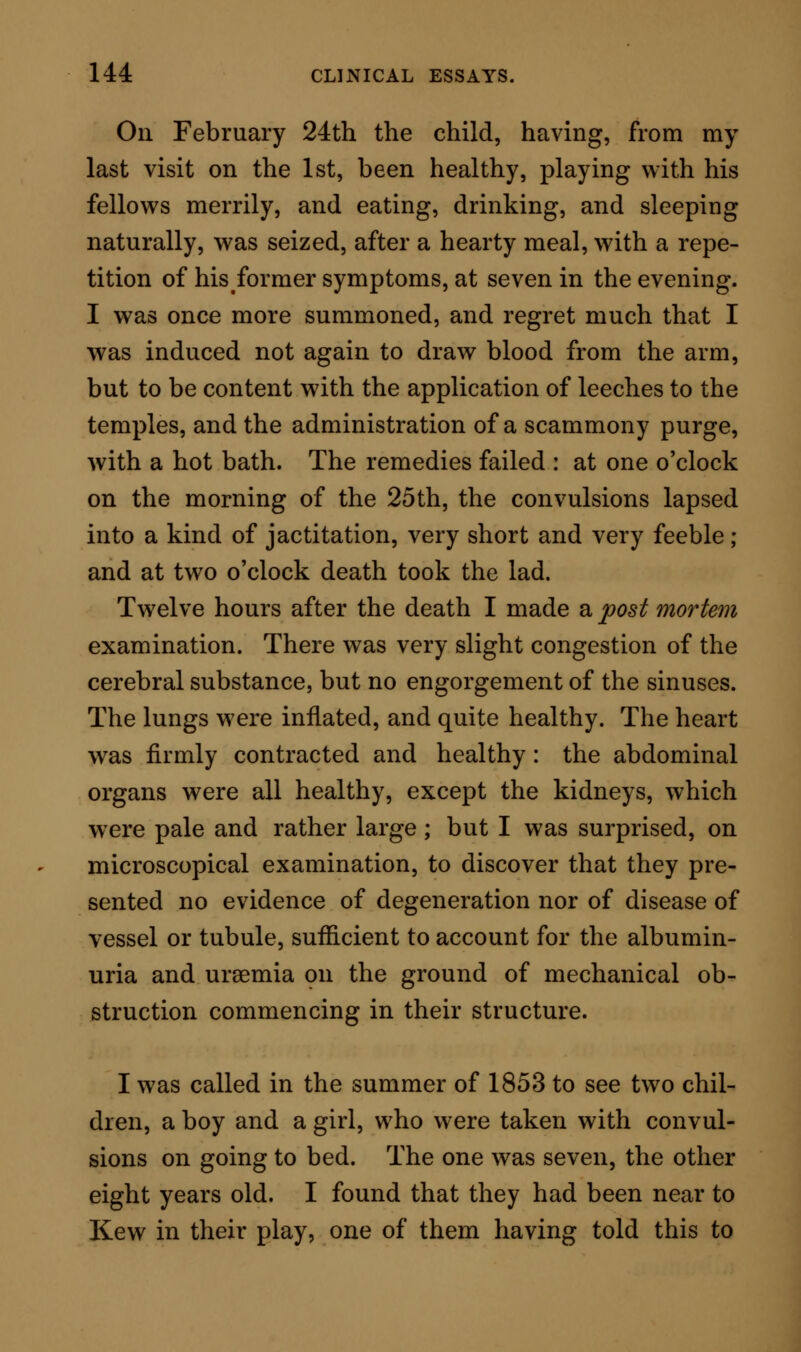 and trunk, and at last to the limbs. I should com- pare the attack rather to a shaking of the whole body than to an epileptiform seizure ; for in epilepsy some one part of the body is usually fixed, while the limbs are cast about; but here body and limbs together were ruthlessly disturbed as by a general and evenly disposed shock, in which not a single muscle escaped. The attacks lasted abcfut fifteen minutes and then sub- sided ; the coma, which had never relaxed, remaining again sole lord of the evil. The pulse was full and slow—even during the paroxysm this did not vary: the respiration was slow and deep, but the vesicular murmur was clear. The bowels w^ere at this time constipated, the mercurial opiate having done its astringent mission only too well. At times a little urine was passed in a semi-voluntary manner, and on examination was found to be so charged with albumen, that it formed a coagulum shaped to the iron spoon in which it was heated. When a firm grasp was made over the loins, the patient shrank as though this part were tender to the touch, but elsewhere no expression of pain was elicited by pressure. The symptoms being urgent and apparently hopeless, I advised with my medical colleague the free abstrac- tion of blood. This agreed to, we cupped freely over the loins ; and, the coma remaining, we next removed twelve ounces of blood from a vein in the arm. It is the fact that, while this blood was flowing, the patient for the first time in seventy hours became sensible, sat propped up by pillows, recognised all his friends, remained conscious after the venesection l2