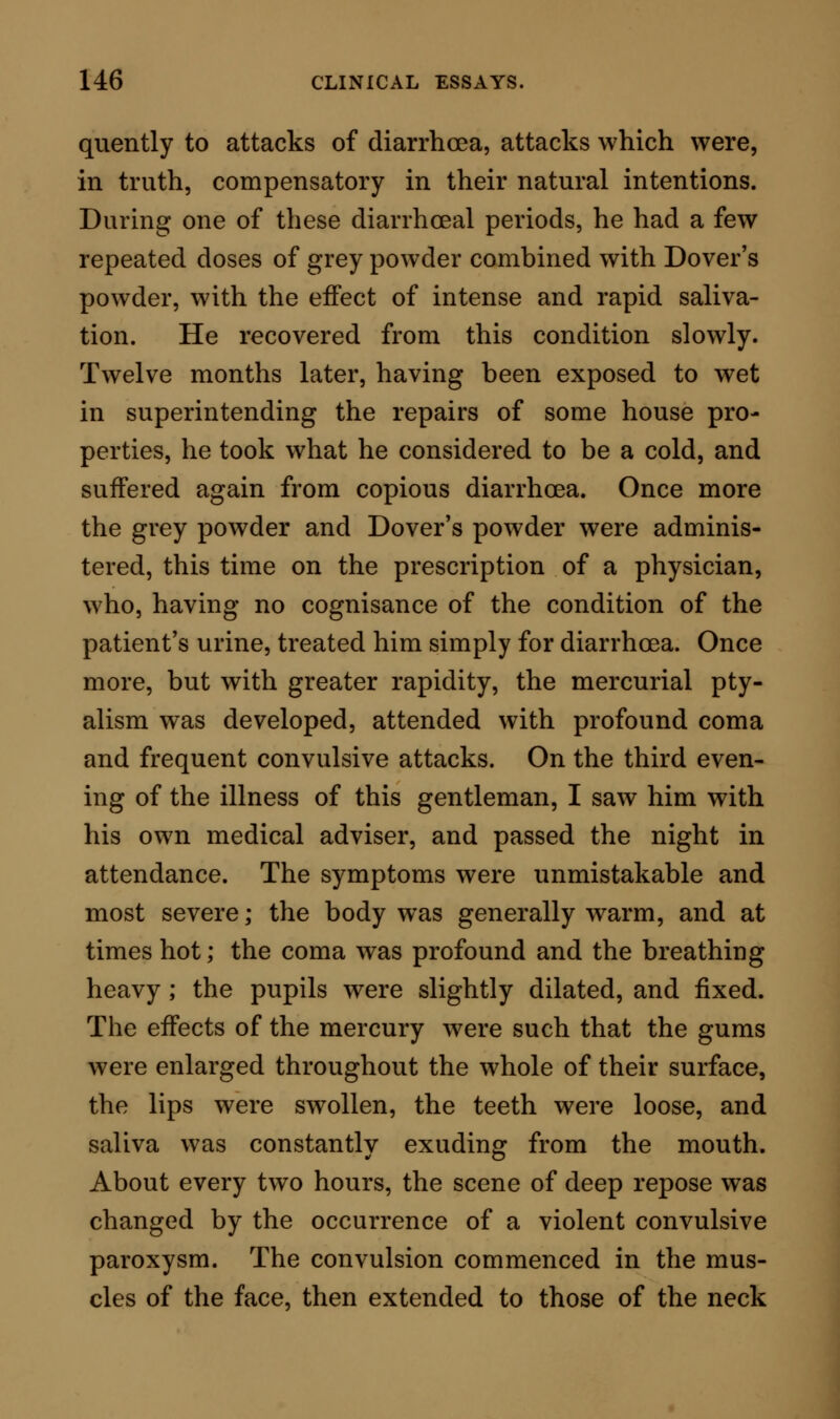 there was positive uraemia; in two, simulated uraemia from the effects of a narcotic poison. The uraemic patients were of widely different characters, presenting gradations from infancy to old age. In the three youngest examples, the disorder was a result of scar- latina ; but in one of these the original disease had long passed away, while in the remaining two it had scarcely laid its hand on its victims. In the woman of middle life, the uraemic state was the direct result of alcoholic intemperance, syphilis, and perhaps mer- cury—trinity of disease-makers. Of the two men advanced in life, both suffered, previously to the final attack, with manifestations of intestinal derangement; and one was twice salivated by doses of mercury, which even to children are considered as innocuous. All the six cases ended fatally, the fatal symptoms being closely identical. In each example the coma- tose symptoms, from their first appearance to their termination in death, were included in a period of time, the extreme duration of which was eighty-three hours. In four of the cases the fatal illness was with the first attack, and in two with the second. In these last two cases, recovery from previous seizures had oc- curred ; in one apparently under the direct influence of treatment, in the other spontaneously, and in spite of mercurial ptyalism. The cases thus given, selected from many others, afford illustrations of all the typical forms of uraemia.