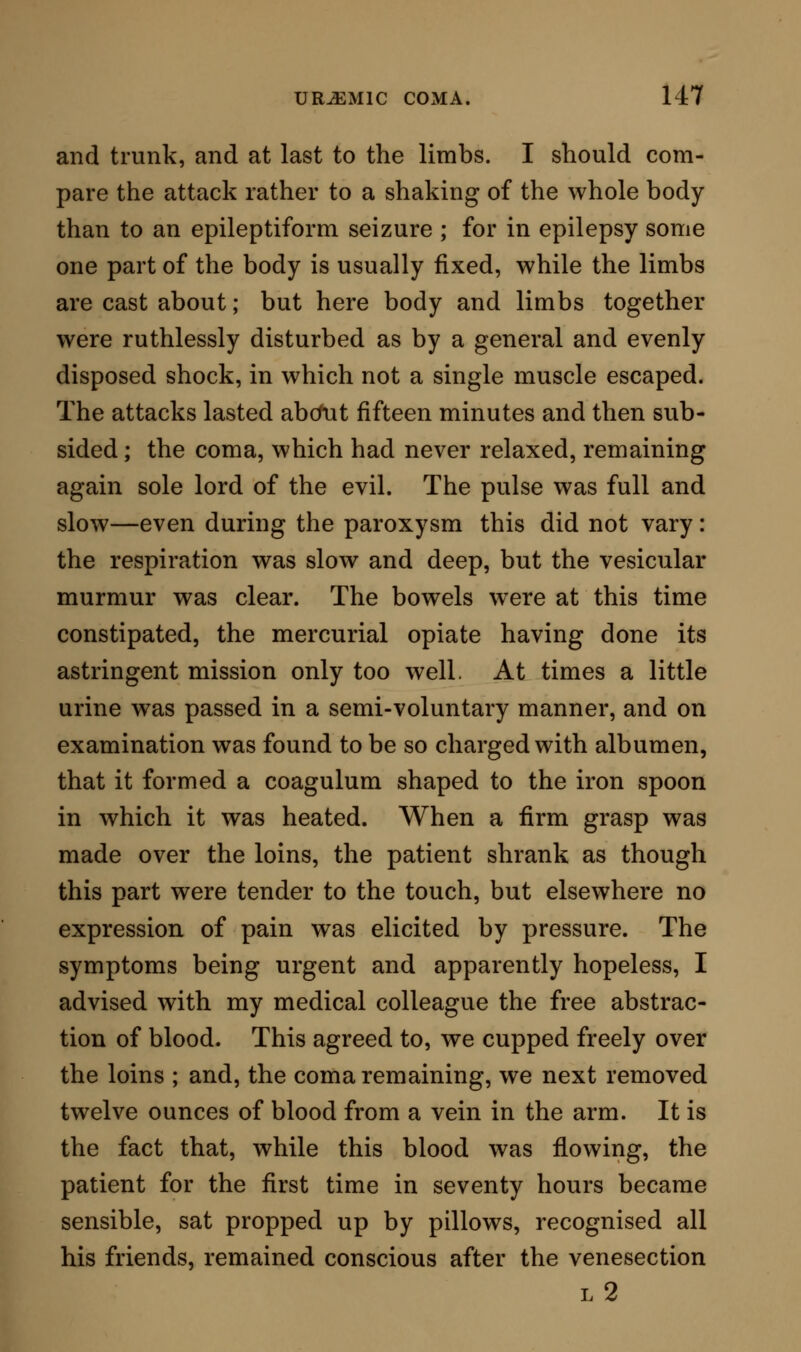 DIAGNOSIS OF URiEMIA, ABSOLUTE AND DIFFERENTIAL. The symptoms of uraemia are so closely allied to those presented in other forms of disease, that it would lead me into an almost impossible task to at- tempt a differential diagnosis applicable to every case. I shall therefore endeavour first to establish, as near as can be, an absolute diagnosis. Such differ- ences as may exist between uraemia and certain other allied diseases may then be noticed with rapidity, and with a certain degree of precision. Absolute Diagnosis. I should include in the follow- ing symptoms the nearest verbal description of simple uraemia. There are almost invariably some premonitory signs. These consist of sleepfulness—an irresistible desire to sleep at almost any time and place. With this there may be paralysis of sensation in extreme parts, as in the hands, lips, or feet. In one case with which I was acquainted, this sign frequently occurred long before the decided and final attack: the patient said he felt as if he were treading on wool, and his feet seemed to give way, although he could stand on them steadily and use them as well as ever, when he made an effort to that effect. Or, again, there is a confusion of the mind, transitory in its character, and conveying the impression that objects near at hand on which the sight is fixed are receding or dissolving. There is no vertigo, and no oppression with this pecu- liarity, but a feebleness and listlessness. There may also be vomiting, sometimes very severe; and in one