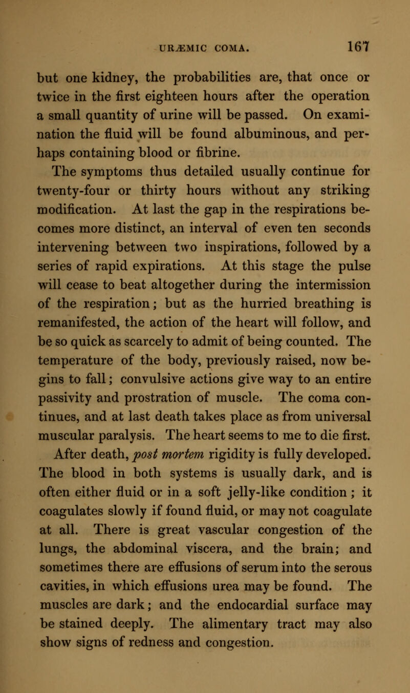 analytically read off, is capable of producing the spe- cific symptoms of uraemia. We turn naturally from this knowledge to an examination of the constituent parts of the urine, and ask, respecting each of them, one after the other, can this be the poison ] We dis- card several at once, from a comprehension of the fact that the symptoms they produce when present in excess in the body are not of a character analogous to the symptoms of uraemia: by this principle we exclude, with safety, uric, hippuric, and phosphoric acids; the chloride of sodium ; the sulphates of potassa and soda; the lime and magnesian phosphates ; and the iron. We have, again, the cells of epithelium and mucus derived from the bladder and mucous tract, which to a certain amount are present in every specimen of urine. We may exclude these organic products as the cause of uraemia; for, although it has been stated that urine containing them is poisonous on injection into the veins of healthy animals, while urine from which they have been freed by filtration is not poisonous on such injection, it has never been shown that the symptoms produced by the injection of unfiltered urine are those of uraemia. Further, it is obvious that in uraemia arising from obstruction in the renal vessels, or from any other cause by which the secretion of urine is prevented at the source of the secretion, the epi- thelial cells and mucus derived from the conveying mucous channels beneath the source, cannot for a moment be considered as the cause of the symptoms. Thus by the exclusion process we are driven at last to these constituent parts of the urine, the water^