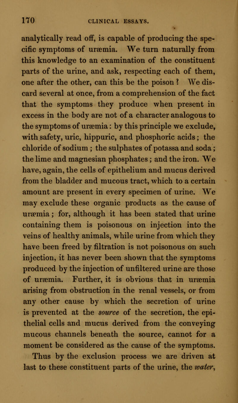 cided prostration and coma. But here the analogy ceases. There is no period during which the heat of the body is increased; there are no convulsions; there is no dilatation of the pupil; there is no vomit- ing ; there is no stertor in the breathing; and lastly, there is none of that irregularity of the respiration and circulation which so peculiarly distinguishes uraemic intoxication. On the other hand, there is one symptom which is exhibited after the injection of water into the organ- ism which is not present in uraemia, or at all events is not necessarily presented; I mean anaemic bruit. Taking the symptoms, then, as derived from both sources—from true uraemia on the one side, and from surcharge of water on the other—we are bound to altogether exclude from the argument the hypothesis of excess of water as the cause of acute uraemia. When we admit that the coma of uraemia is possibly in some cases increased by suppression of mere aque- ous secretion, we admit honestly and necessarily an intensifying source of one particular symptom; but we fail to trace anything more than a coincidental fact, even in this concession. From the consideration of water as a cause of urae- mic coma, we pass to urea. Is this a poison, and is it the poison ? The answer to these questions is to be found only by experiment on inferior animals. To solve the question by this means many hands have been em- ployed, and different opinions have been arrived at. An absence of uniformity in the mode of conducting