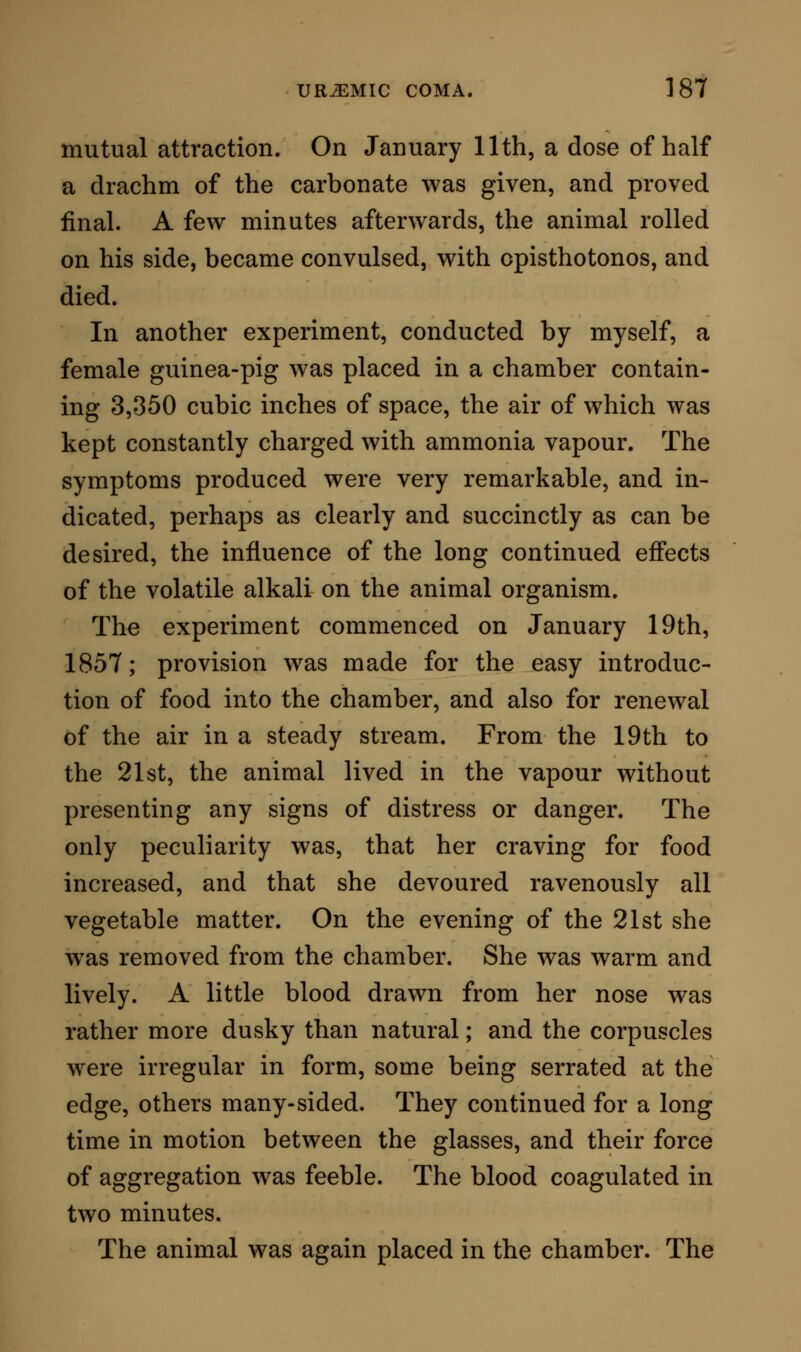 blood assumed its normal attributes. The corpuscles were natural in size, shape, and power of aggrega- tion ; the colour of the blood was bright on exposure to air; and the fibrous net-work was well defined. The extreme effects of the volatile alkali on the human subject are not commonly seen in this day. I think I have once observed toxic symptoms from the administration of carbonate of ammonia, and they certainly w^ere not the symptoms of ursemia. Refer- ring back, however, to the past history of medicine, we are enabled largely to widen our experience on this point; for soon after the carbonate of ammonia came into use as a medicine, its virtues, in a variety of cases extremely unlike in character, were so lauded that it was pushed to an extreme degree, and even dangerous effects resulted from its employment. The justly distinguished Huxham was amongst the first to criticise these proceedings, and to indicate that, as the tendency of the volatile alkaline salts, and in- deed of all alkaline bodies, is to the dissolution of the blood-corpuscles and the establishment of fluidity, so in cases where the tendency of the disease is to the production of identical changes, the use of the alka- line salts as the remedies can be but an addition of evil to evil. In corroboration of his judgment in this respect, he quotes various examples of the toxic in- fluence of the alkalies; one of which, as unique in its kind, and as bearing directly on our present studies, I shall quote. A young gentleman of fortune came under the care of Dr. Huxham, owing to symptoms he had in-