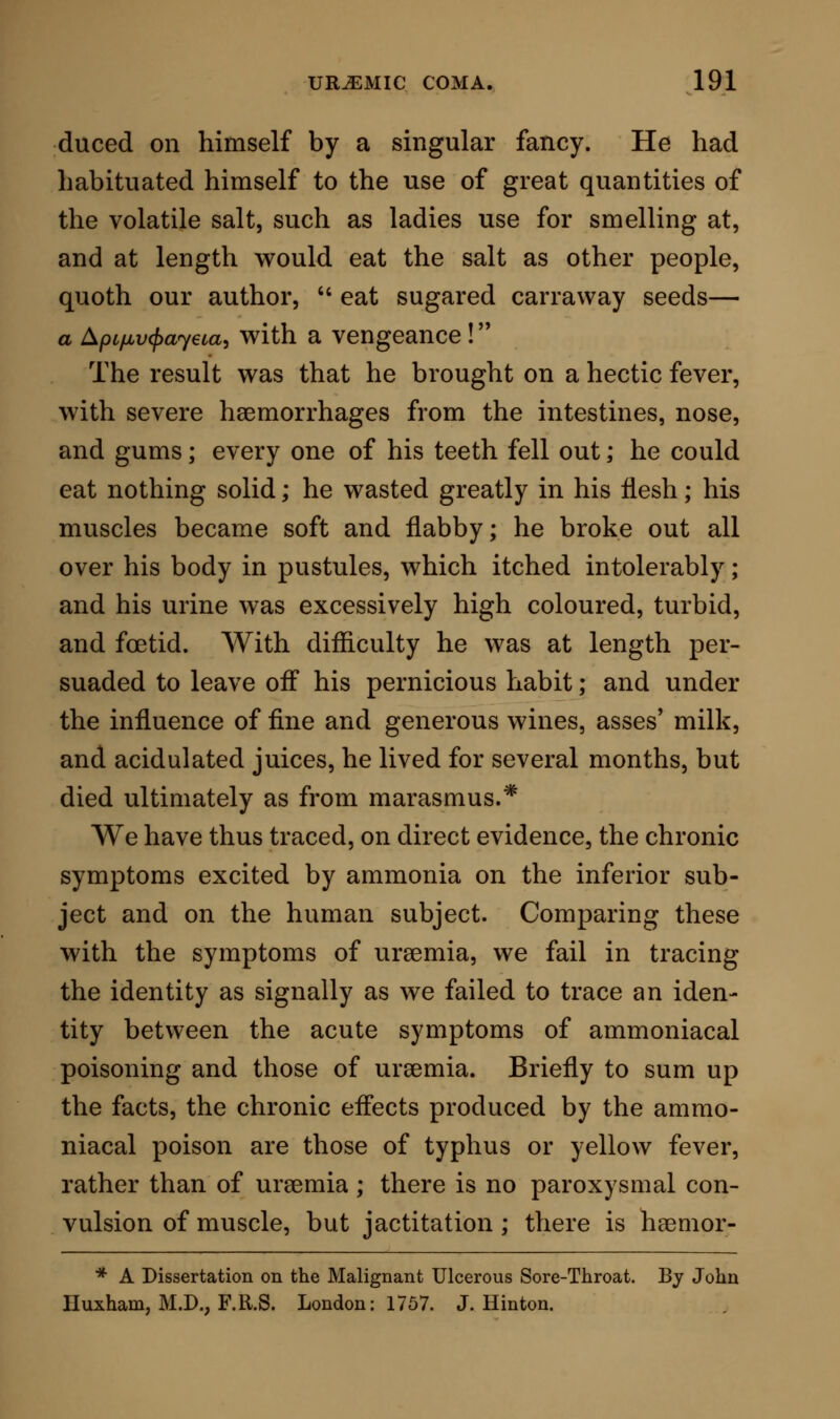 death, both by uraemia and by ammonia, we might be induced, if we rested on them alone, to base a sus- picion that Frerichs' view is correct. But on further inquiry we are led to put aside even this reading of the phenomena observed. For the fact stands out that the morbid appearances from uraemia, so analogous to those produced by ammonia, are probably dependent on changes occurring late in the act of life, and, to a certain extent, on decompositions occurring after life itself has ceased. We are consequently driven back upon the symptoms as the indices from which to read off the effects of the two poisons, and are enforced to allow the post mortem signs to remain in each case as the results of changes induced by poisons, which in character closely approach each other, which in their final effects, when they destroy life, leave behind similar imprints, but which exhibit in the course of their action certain specific differences, dependent on the physical differences of the poisons themselves. One other point only relating to the respective effects of urea and carbonate of ammonia, in rela- tion to ursemic coma, at present occurs to me as re- quiring special attention. I have already shown that carbonate of ammonia, acting as a poison on an animal body, produces a condition of blood in which the dissolution of the fibrine is so marked, and the dis- integration of the blood-corpuscles is so marked, that hsematine is set free, the fluidified blood is exuded as blood, and a hsemorrhagic condition is elicited, I have shown again that in uraemia this condition is not set up, but that such effusiofis as are produced