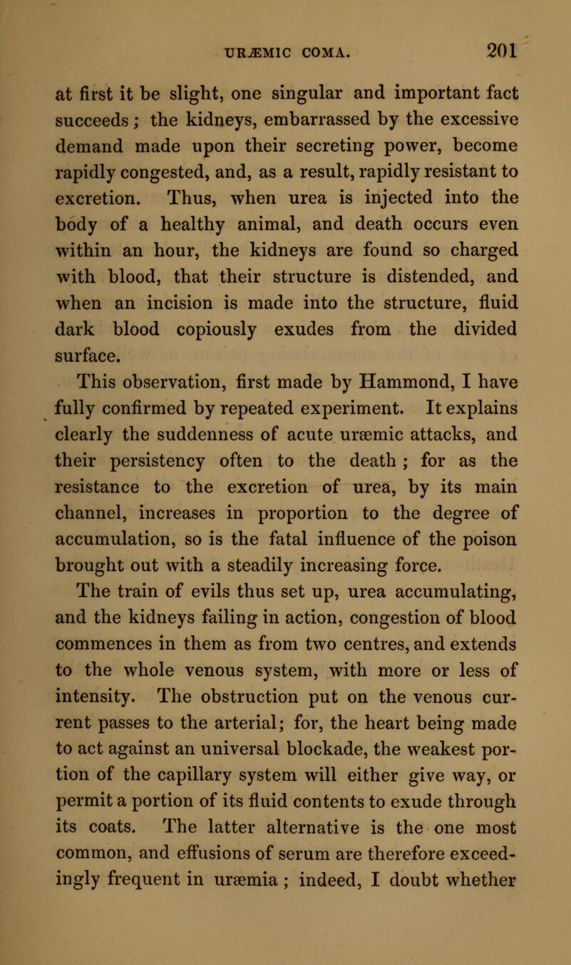 In every sense, in fine, urea may be considered as a true narcotic poison, resembling to the finest shade, in its modus operandi^ the action of those fixed bodies, of which opium is the most fitting type, which, given in such proportions that the system can eliminate them in a moderate period of time, produce merely a passing sleep ; but given so as to over-tax the elimi- nating powers, cause the sleep of death by arresting oxidation. This last explanation of death is applicable also to many other diseases: to typhoid fever ; to snake-bite disease; to cholera; and probably to yellow fever. The patient may breathe freely, but his inspired air is not applied; it is, virtually, as though his lungs were occluded ; darkened, congested, comatose, senseless, jactitating or convulsed, he dies taking in air which he cannot apply. ON THE RELATIONS OF URAEMIA TO FORENSIC MEDICINE. There are many cases in which symptoms of uraemia may be confounded, by anyone who is not specially observant, with symptoms arising from a narcotic poison, wilfully or accidentally administered. These cases leading, as they almost necessarily must, to a legal, inquiry, may prove extremely embarrassing, if they are not properly investigated. In a case which I have described in the commencement of this essay, a hasty conclusion might easily have led to the con- viction of a man, who, though trespassing beyond the bounds of his knowledge, was yet guiltless of any act