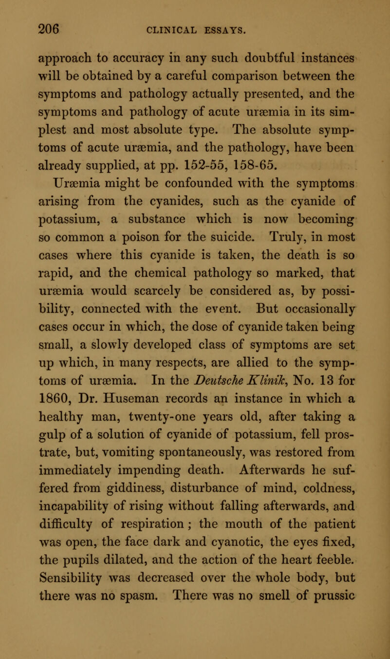 compare the general symptoms, and the morbid changes, with the absolute signs and sequelae of urae- mia—and in every particular to endeavour to ascer- tain the relationships that may exist, between the influence of the exciting agent, per se, and the dia- thesis under which the patient has laboured. So many examples have occurred within these last few years, in which great obscurity and contradictions have arisen in reference to the poisonous properties of particular and common remedies, that too much stress cannot be laid on the importance of the practi- cal inquiry here pointed out, in all future cases similar or identical in character. TREATMENT OF UREMIA. The treatment of uraemia embraces two distinct heads; the prevention of an acute attack, and the ap- plication of direct measures on occasions when acute symptoms have, from any cause, been set up. The principles of prevention in every case where uraemic coma threatens those who are suffering from chronic renal disease, are few, simple, and effective. The first great element in the treatment consists in securing, as far as is possible, a free eliminative action of the skin. Towards the fulfilment of this object, the skin, over its entire surface, should be kept scrupulously clean, by at least one daily ablution. In such ablution it is not requisite to subject the patient to extremes of cold or of heat, nor to violent rubbings, rinsings, and such like water-bath ceremo- nials. It is sufficient for all purposes if the patient p