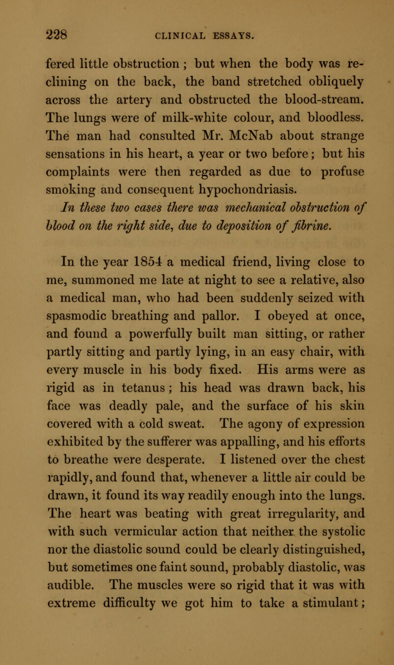 became only too apparent. The cardiac dyspnoea in this case was, however, never so intense as in the case preceding; but the attacks were much more frequent, and sufficiently distressing. I went down to the country one evening to see this gentleman, and slept in his house. In the night I was awakened sud- denly, to find him in his dressing-gown by my bed- side, imploring me to do something that should enable him to sleep, or to lie for one hour at rest, or to make one deep inspiration. In this patient, the lungs gave no indication of obstruction: in him, too, by careful auscultation of the left side, the systolic and diastolic sounds could be made out; but on the right aspect all was confu- sion—vermicular action. I made the same diagnosis here as in the preceding case; and that diagnosis was correct. The patient died in one of the attacks of cardiac apnoea; and the right side of the heart was found, after death, utterly disorganised; the structure in parts translucent, and tearing like wet paper. The walls on the left side were pale, but of ordinary thickness ; the valvular machinery was nor- mal ; and the lungs were free from disease. The liver had undergone but little morbid change. In these cases the cardiac apnoea depended on disor- ganisation of the right muscular wall of the heart. I attended, in concert with Dr. Willis, in the year 1851, a man, 45 years of age, who in June of that year was suddenly seized with great languor, and inability to move. Twelve years before, he had suf-