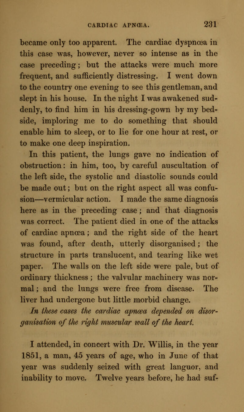 and found there was no pulsation going on at the wrist; yet the features, drawn firmly in expression of inscrutable agony, continued so fixed, that I did not know whether he was living or not. We put pillows behind him, and gradually he relaxed upon them, unmistakably a dead man. The diagnosis I had formed in this case was, that there was a source of obstruction to the circulation through the right side of the heart; but I thought that obstruction was in the cavity of the ventricle, consisting, perhaps, of an organised fibrinous concre- tion. The latter part of the diagnosis was incorrect; for the post mortem examination revealed a heart enormously enlarged from dilatation; the pericar- dium adherent over the whole surface; a firm adhe- sion between a large surface of the pericardium and the diaphragm ; and a girdle of ossific matter, two lines thick and half an inch broad, surrounding the heart almost completely. The bony ring was imper- fect only for a short distance over the left ventricle. The right ventricle was large enough to enclose a full sized orange, and its walls were hypertrophied. It had evidently been doing its work as a fixed ventricle. There was some effusion into the right pleural cavity; but the lungs were normal. The mouths of all the great vessels were much dilated. There were no separated fibrinous concretions; but the enlarged right auricle was filled with red coagulated blood. All the other viscera of the body were healthy. In this illustrative case, the cardiac apncea was due