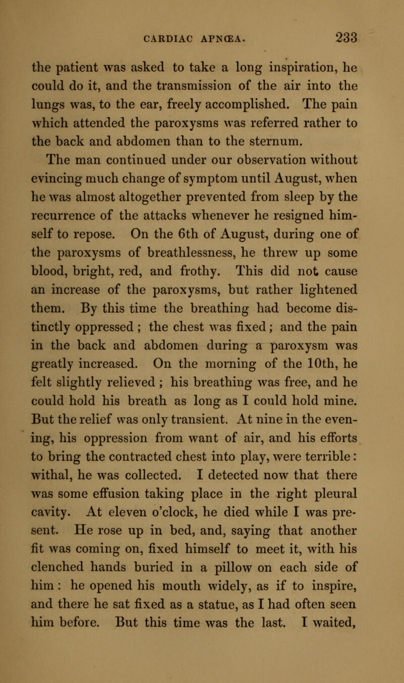 ment with her head, and pointed to the sternum. I rushed home to fetch some sulphuric ether: when I returned, she was in the same position as I had left her, but dead. She remained rigid for some hours. I opened the body next day. There was a little thin fluid in the pleural cavities, but no adhesions. The lungs were inflated with air, and were not in the least congested; there was a slight frothy mucus in the larger bronchi, but no obstruction in any part of the respiratory channels. The heart was so con- tracted, that it had the appearance of a walnut, and it felt to the grasp as hard as a walnut. When it was laid open, its rigid contraction was still evident, but on immersion in warm water it relaxed. Its endocardial surface, prior to the relaxation, was ap- proximated, so that really no cavities existed, so firm was the contraction. There was not a trace of blood in the organ ; but the large veins leading into the auricle were full to distension. All other parts of the patient's body were normal except the kidneys, which were slightly marbled in appearance. The whole of the soft tissues were pale, from absence of blood. In this illustration^ the cardiac apnoea tvas due to tonic spasm of the heart. In the year 1847, a boy, 12 years of age, residing in Saffron Walden, Essex, was induced by his com- rades to take a lesson in smoking tobacco. He smoked two or three pipes, and then, to crown the mischief, put a portion of the weed into his mouth and