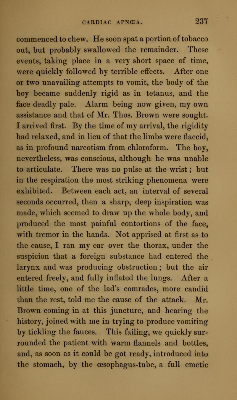 general rule, clear, and acutely alive to all impres- sions, (e) In that the patient is conscious of a ter- rible oppression of the chest, accompanied usually by a sharp lancinating pain extending from the sternum towards the vertebral column. From bronchial apnoea, cardiac apnoea is differen- tiated : (a) In that it offers no indication by the ste- thoscope of bronchial obstruction, no cooing sounds, no rale, (h) In that there is no convulsive cough, nor expectoration, [c) In that there is pallor of the countenance, in lieu of turgescence and dark discolor- ation, {d) In that the inspirations are distant, and as it were withheld, instead of being hurried and short, {e) In that the mind is conscious, and vividly alive to pain and anxiety. (/) In that the spasm of the general muscular system is tetanic rather than convulsive. From pneumonic apnoea, cardiac apnoea is distin- guished : [a) In that there is no pneumonic crepita- tion, no rdle^ and no dulness of the chest on percussion. (h) In that there is no expectoration, (c) In that the countenance is of a pallid, instead of being of a bronzed tint, and turgescent. {d) In that the mind is conscious, instead of being confused and excited. {e) In that the muscular system is tetanic, in lieu of being tremulous or rapidly convulsed. Lastly, there are two particular symptoms which afford distinguishing marks between all the above named varied forms of apnoea, and cardiac apnoea. 1. The pulse, in other varieties of apnoea, may be slow, or slow and feeble; in cardiac apnoea it is