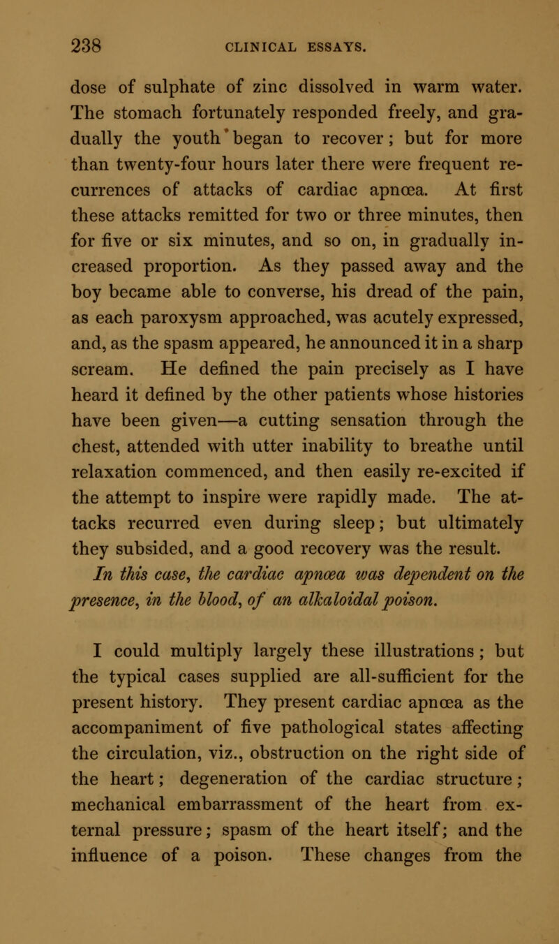 feeble and intermittent, being often for a long inter- val absent altogether, and on its return irregular and wiry. 2. In the three more ordinary forms of apnoea, the pulse, if reduced or absent, returns when the difficulty to respiration, whatever it may be, is removed; in other words, the pulse waits for the re- spiration. In cardiac apnoea, the reverse obtains; the respiration is never relieved until there is return- ing pulse; in other words, the respiration waits for the heart. From tetanus^ which cardiac apnoea, in its severest forms, closely resembles, it may usually be distin- guished by the circumstance that the attacks of apnoea have come on gradually, and with some pre- ceding general derangement of the health, distinct from anything like a traumatic cause. The spasm, moreover, commences in the chest, and does not pro- gress slowly, and as it were muscle by muscle, but is instantaneous, so as immediately to constrict and embarrass the respiration. Further, the spasm does not affect the limbs and muscles of the neck and back so manifestly as in tetanus, while such spasm as is excited is more prolonged in character during a single paroxysm. Lastly, in cardiac apnoea, the symptoms of one attack are usually completed in one paroxysm; this paroxysm may be very pro- longed, but, once subsiding, will not recur; while in tetanus there will be alternation of spasm and relaxation. From strychnine tetanus cardiac apnoea is dif- ferentiated with more difficulty than from trau- R