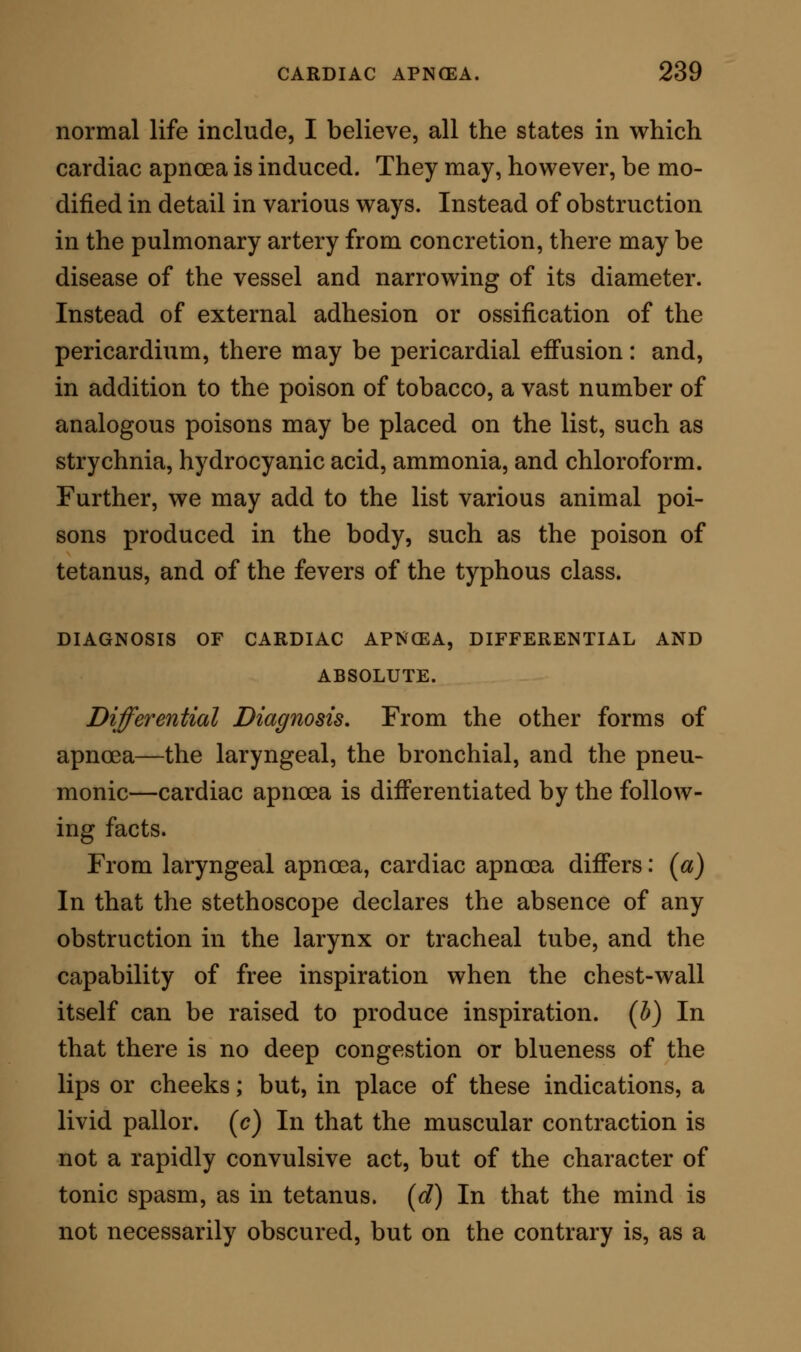 matic tetanus; or I had perhaps better said that greater difficulties may be presented. Still, there are distinctions in cases where the effects of the alka- loid strychnine are extended over a long period of time. These distinctions consist first in the character of the spasm ; the spasm in cardiac apnoea being from the commencement of the attack mainly directed to the chest, while in strychnine tetanus, as in ordi- nary tetanus, the spasm assails the muscular system more generally, convulsing the body in all its parts. Again, as we have before seen, in cardiac apncea the paroxysm, however long it may continue, does not recur when it has once subsided; while in strych- nine tetanus the paroxysms are repeated in most cases, an entire subsidence of spasm taking place between each. Lastly, in fatal cases there re- mains, of course, the chemical test, which in car- diac apnoea will necessarily yield negative results; while in strychnine tetanus it will as necessarily yield affirmative evidence of the presence of the specific poison in either the blood, the tissues, or the excretions. In any given case of poisoning by strychnine, in which the symptoms from their commencement to their fatal termination should consist of one prolonged and unbroken spasmodic representation, it might be next to impossible to determine from the observation of them alone the precise difference between strych- nism and cardiac apnoea. In such a case, there- fore, the solution of the question involved must be determined by the pathological and chemical investi-