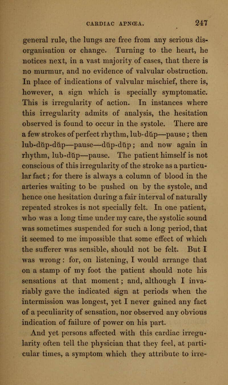 merely to an irregularity of pulse, and occasional breathlessness; in time the change extends to the left ventricular wall, upon which symptoms of direct failure of circulation occur, and therewith the earlier symptoms of cardiac apnoea are established. The second description of change in the cardiac structure consists in deposition of fat within the muscle; and, in fact, in that ordinary modification of muscular fibre, which has been so ably described by Dr. Quain and others as fatty degeneration. I believe that, in most of these cases, the first symptom of debility is shewn in the right side, and that the first general symptoms are identical with those which mark simple atrophy. If there be a distinction, it consists in this ; that, in the earlier stages of fatty deposit, the affected structure is increased rather than reduced in dimen- sion, and that the physical signs, consequently, give the idea of hypertrophy of the cardiac wall. The third description of change may be considered as a mixture of the two preceding: it is very common in aged people, and consists of a thinning of the mus- cular wall, of large deposition of fat externally, so as almost to enclose the heart in fatty matter, and some- times of partial destruction of the muscular elements of the organ itself. Together with these changes, there may now and then be met atheromatous degeneration ; as athero- matous deposit on the valves, or atheroma of the coronary artery and aorta. Some of the older writers were of opinion that cardiac apnoea (which they, selecting one symptom alone as the type, were wont