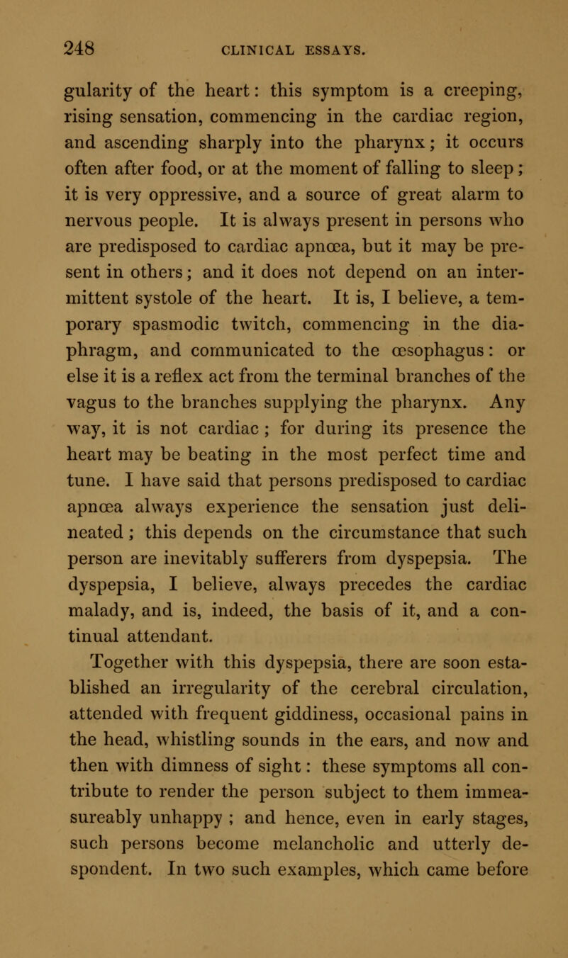 to call angina pectoris) was commonly, and indeed almost exclusively, connected with diseased condi- tions of the coronary arteries. I am inclined, never- theless, myself to think, that this was an inference based on a limited number of observations; inasmuch as in my own experience, derived from an examin- ation of seven cases of cardiac apnoea in which death actually occurred during the paroxysm, only one case yielded any evidence of disease of the coronary arte- ries ; and in that case an insufficient amount of deposit was present to produce serious obstruction, or mate- rially to affect the cardiac circulation. It may be pos- sible, however, that in some cases the organic mischief may commence in the coronary system; but that which I want to point out, is the fact that the struc- tural change does not necessarily depend on a primary lesion in the circulatory system of the heart. Whenever the heart has undergone to a serious extent any one of the changes in structure which have been given above, the symptoms of cardiac apnoea are manifested by very slight exciting causes ; but it not unfrequently happens, that the symptoms of failure of the heart are repeated over and over again without any fatal result, until some new me- chanical obstacle comes in the way to obstruct the passage of blood, and to so embarrass the already feeble organ that it cannot recover itself. Amongst the ultimate causes of death in cases of the kind now under consideration, slight filamentous deposits of fibrine around the tendinous cords of the tricuspid or mitral valves are most common. During the stasis